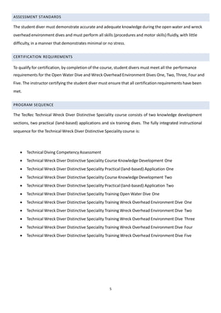 5
ASSESSMENT STANDARDS
The student diver must demonstrate accurate and adequate knowledge during the open water and wreck
overhead environment dives and must perform all skills (procedures and motor skills) fluidly, with little
difficulty, in a manner that demonstrates minimal or no stress.
CERTIFICATION REQUIREMENTS
To qualify for certification, by completion of the course, student divers must meet all the performance
requirements for the Open Water Dive and Wreck Overhead Environment Dives One, Two, Three, Four and
Five. The instructor certifying the student diver must ensure that all certification requirements have been
met.
PROGRAM SEQUENCE
The TecRec Technical Wreck Diver Distinctive Speciality course consists of two knowledge development
sections, two practical (land-based) applications and six training dives. The fully integrated instructional
sequence for the Technical Wreck Diver Distinctive Speciality course is:
 Technical Diving CompetencyAssessment
 Technical Wreck Diver Distinctive Speciality Course Knowledge Development One
 Technical Wreck Diver Distinctive Speciality Practical (land-based) Application One
 Technical Wreck Diver Distinctive Speciality Course Knowledge Development Two
 Technical Wreck Diver Distinctive Speciality Practical (land-based) Application Two
 Technical Wreck Diver Distinctive Speciality Training Open Water Dive One
 Technical Wreck Diver Distinctive Speciality Training Wreck Overhead Environment Dive One
 Technical Wreck Diver Distinctive Speciality Training Wreck Overhead Environment Dive Two
 Technical Wreck Diver Distinctive Speciality Training Wreck Overhead Environment Dive Three
 Technical Wreck Diver Distinctive Speciality Training Wreck Overhead Environment Dive Four
 Technical Wreck Diver Distinctive Speciality Training Wreck Overhead Environment Dive Five
 