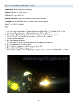 WRECK OVERHEAD ENVIRONMENT DIVE THREE
Environment: Wreck Overhead Environment
Depths: Minimum: 18 meters/60 feet
Maximum: 40 meters/130 feet
Decompression: Decompression dive with one decompression gas
Penetration: Beyond the light zone/restrictions, max 75m penetration
Gases: Air, Air, EANx or oxygen
Skills:
1. Working in a team, prepare technical dive plan using A Good Diver’s Main Objective Is To Live
2. Working in a team, conduct a bubble check, descent check and S-drill.
3. Demonstrate effective buoyancy control, trim and positioning in the water column
4. Deploy guideline with attention to immediate environment and conditions
5. Follow guideline as a team
6. Retrieve guideline as a team
7. Demonstrate light and signal contact communication with team members
8. Demonstrate lost line contingency drill
9. Demonstrate entanglement in guideline contingency drill
10. Demonstrate lost buddy contingency drill
11. Demonstrate mask failure/loss and deployment of backup mask while in contact with the guideline
9
 