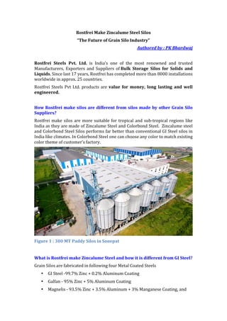 Rostfrei	Make	Zincalume	Steel	Silos	
“The	Future	of	Grain	Silo	Industry”	
Authored	by	:	PK	Bhardwaj	
	
Rostfrei	 Steels	 Pvt.	 Ltd.	 is	 India’s	 one	 of	 the	 most	 renowned	 and	 trusted	
Manufacturers,	Exporters	and	Suppliers	of	Bulk	 Storage	 Silos	 for	 Solids	 and	
Liquids.	Since	last	17	years,	Rostfrei	has	completed	more	than	8000	installations	
worldwide	in	approx.	25	countries.		
Rostfrei	Steels	Pvt	Ltd.	products	are	value	 for	 money,	 long	 lasting	 and	 well	
engineered.	
	
How	Rostfrei	make	silos	are	different	from	silos	made	by	other	Grain	Silo	
Suppliers?	
Rostfrei	make	silos	are	more	suitable	for	tropical	and	sub-tropical	regions	like	
India	as	they	are	made	of	Zincalume	Steel	and	Colorbond	Steel.		Zincalume	steel	
and	Colorbond	Steel	Silos	performs	far	better	than	conventional	GI	Steel	silos	in	
India	like	climates.	In	Colorbond	Steel	one	can	choose	any	color	to	match	existing	
color	theme	of	customer’s	factory.	
	
Figure	1	:	300	MT	Paddy	Silos	in	Sonepat	
	
What	is	Rostfrei	make	Zincalume	Steel	and	how	it	is	different	from	GI	Steel?	
Grain	Silos	are	fabricated	in	following	four	Metal	Coated	Steels	
• GI	Steel	-99.7%	Zinc	+	0.2%	Aluminum	Coating	
• Galfan	-	95%	Zinc	+	5%	Aluminum	Coating	
• Magnelis	-	93.5%	Zinc	+	3.5%	Aluminum	+	3%	Manganese	Coating,	and	
 