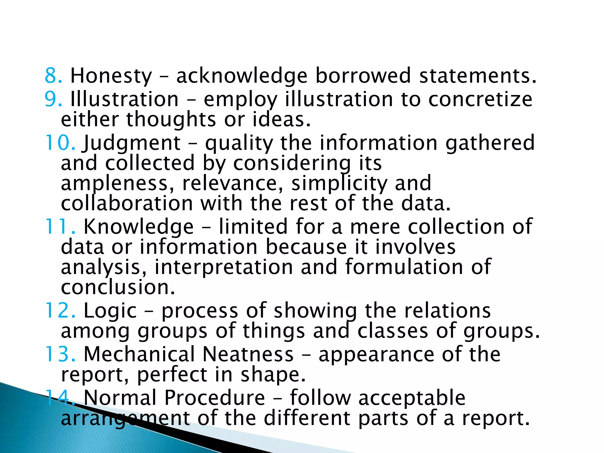 8. Honesty – acknowledge borrowed statements.
9. Illustration – employ illustration to concretize
  either thoughts or ideas.
10. Judgment – quality the information gathered
  and collected by considering its
  ampleness, relevance, simplicity and
  collaboration with the rest of the data.
11. Knowledge – limited for a mere collection of
  data or information because it involves
  analysis, interpretation and formulation of
  conclusion.
12. Logic – process of showing the relations
  among groups of things and classes of groups.
13. Mechanical Neatness – appearance of the
  report, perfect in shape.
14. Normal Procedure – follow acceptable
  arrangement of the different parts of a report.
 