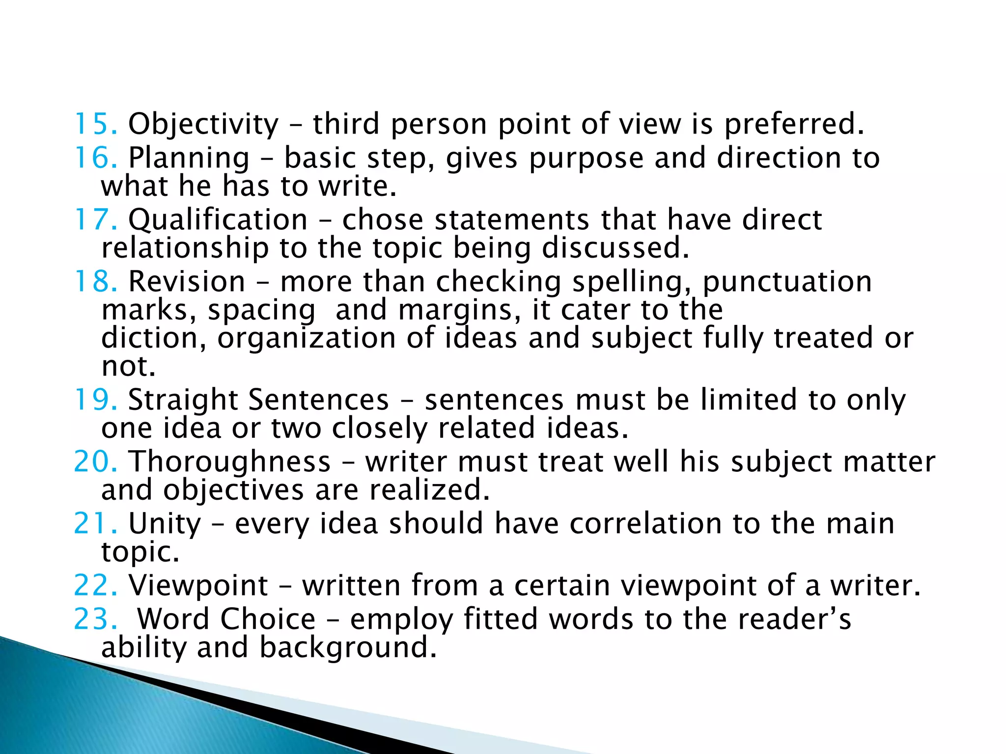 15. Objectivity – third person point of view is preferred.
16. Planning – basic step, gives purpose and direction to
  what he has to write.
17. Qualification – chose statements that have direct
  relationship to the topic being discussed.
18. Revision – more than checking spelling, punctuation
  marks, spacing and margins, it cater to the diction,
  organization of ideas and subject fully treated or not.
19. Straight Sentences – sentences must be limited to only
  one idea or two closely related ideas.
20. Thoroughness – writer must treat well his subject matter
  and objectives are realized.
21. Unity – every idea should have correlation to the main
  topic.
22. Viewpoint – written from a certain viewpoint of a writer.
23. Word Choice – employ fitted words to the reader’s
  ability and background.
 