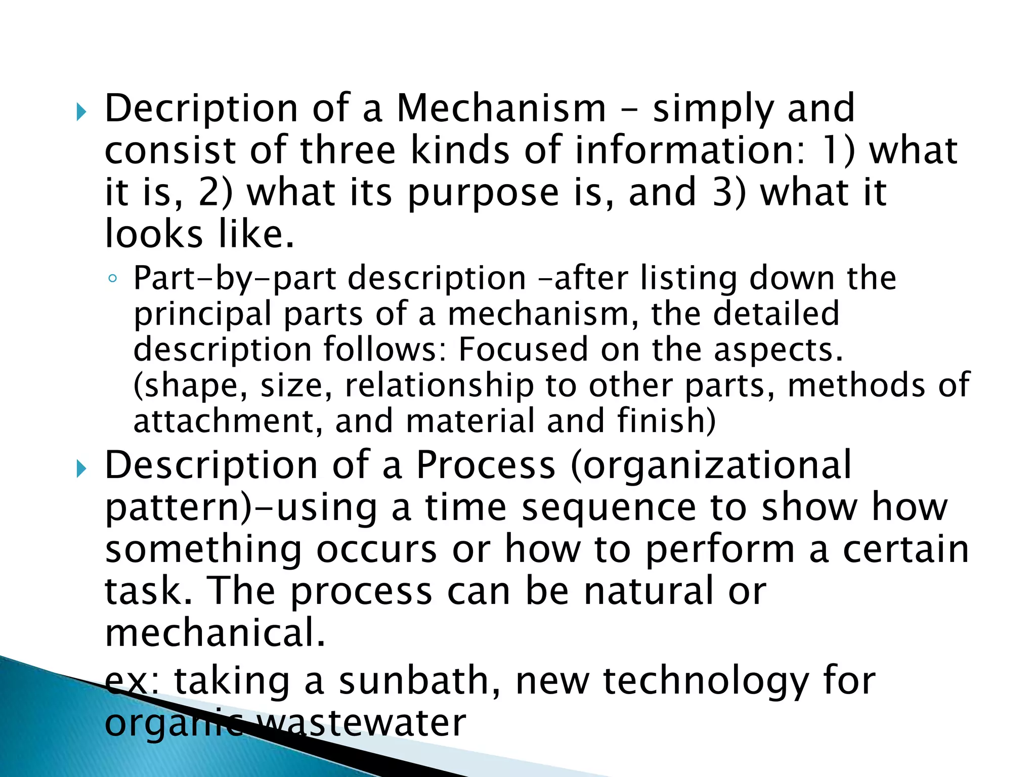    Decription of a Mechanism – simply and consist
    of three kinds of information: 1) what it is, 2)
    what its purpose is, and 3) what it looks like.
    ◦ Part-by-part description –after listing down the principal
      parts of a mechanism, the detailed description follows:
      Focused on the aspects. (shape, size, relationship to
      other parts, methods of attachment, and material and
      finish)
   Description of a Process (organizational pattern)-
    using a time sequence to show how something
    occurs or how to perform a certain task. The
    process can be natural or mechanical.
    ex: taking a sunbath, new technology for organic
    wastewater
 