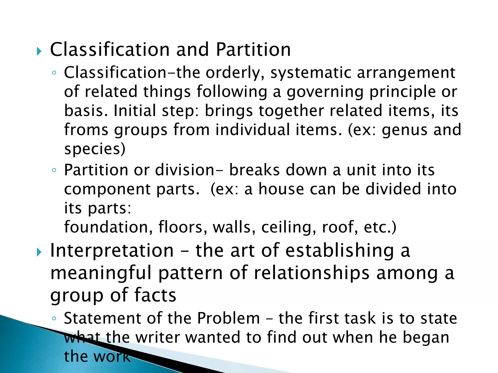    Classification and Partition
    ◦ Classification-the orderly, systematic arrangement
      of related things following a governing principle or
      basis. Initial step: brings together related items, its
      froms groups from individual items. (ex: genus and
      species)
    ◦ Partition or division- breaks down a unit into its
      component parts. (ex: a house can be divided into
      its parts:
      foundation, floors, walls, ceiling, roof, etc.)
   Interpretation – the art of establishing a
    meaningful pattern of relationships among a
    group of facts
    ◦ Statement of the Problem – the first task is to state
      what the writer wanted to find out when he began
      the work
 