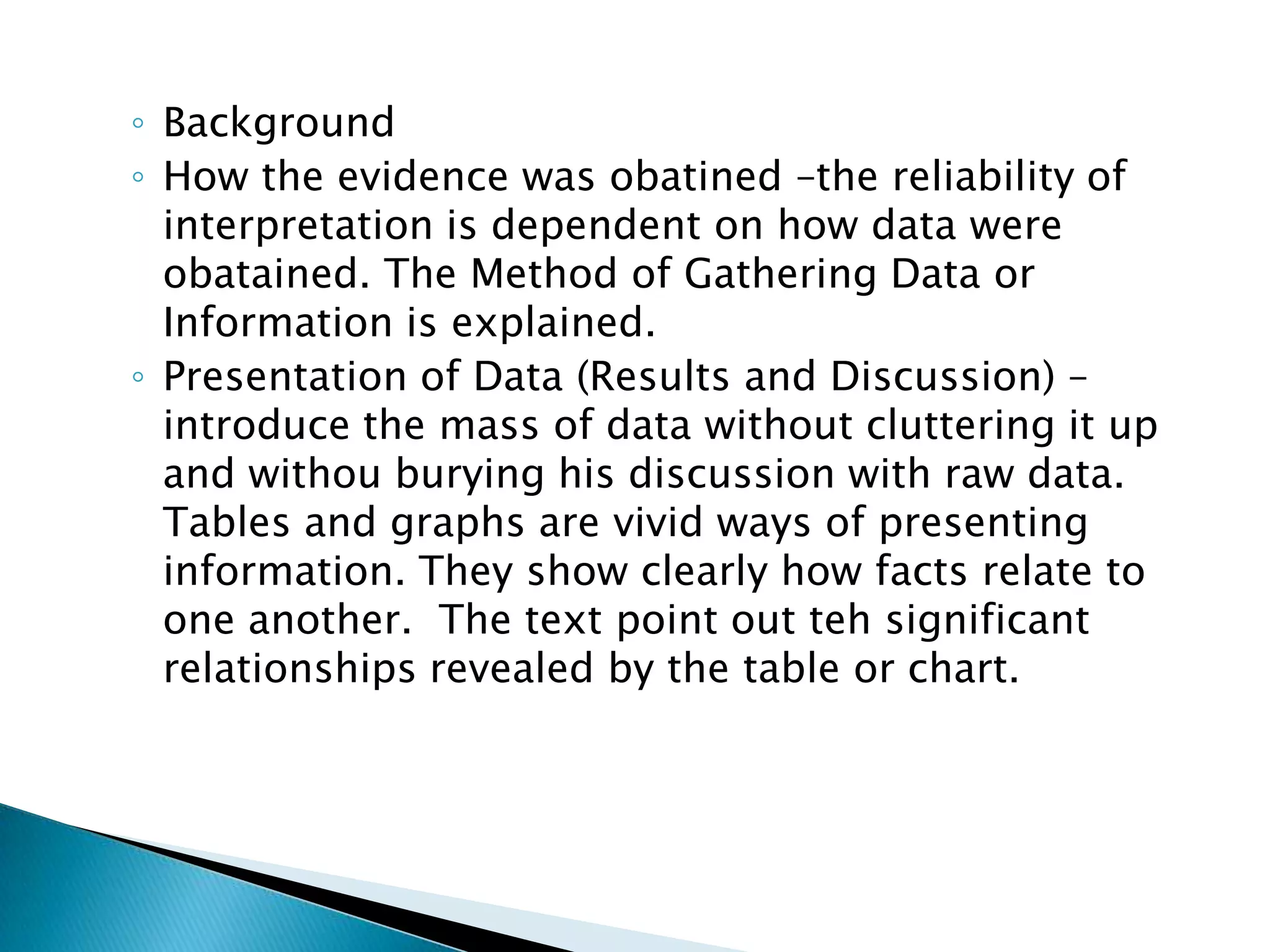 ◦ Background
◦ How the evidence was obatined –the reliability of
  interpretation is dependent on how data were
  obatained. The Method of Gathering Data or
  Information is explained.
◦ Presentation of Data (Results and Discussion) –
  introduce the mass of data without cluttering it up
  and withou burying his discussion with raw data.
  Tables and graphs are vivid ways of presenting
  information. They show clearly how facts relate to
  one another. The text point out teh significant
  relationships revealed by the table or chart.
 
