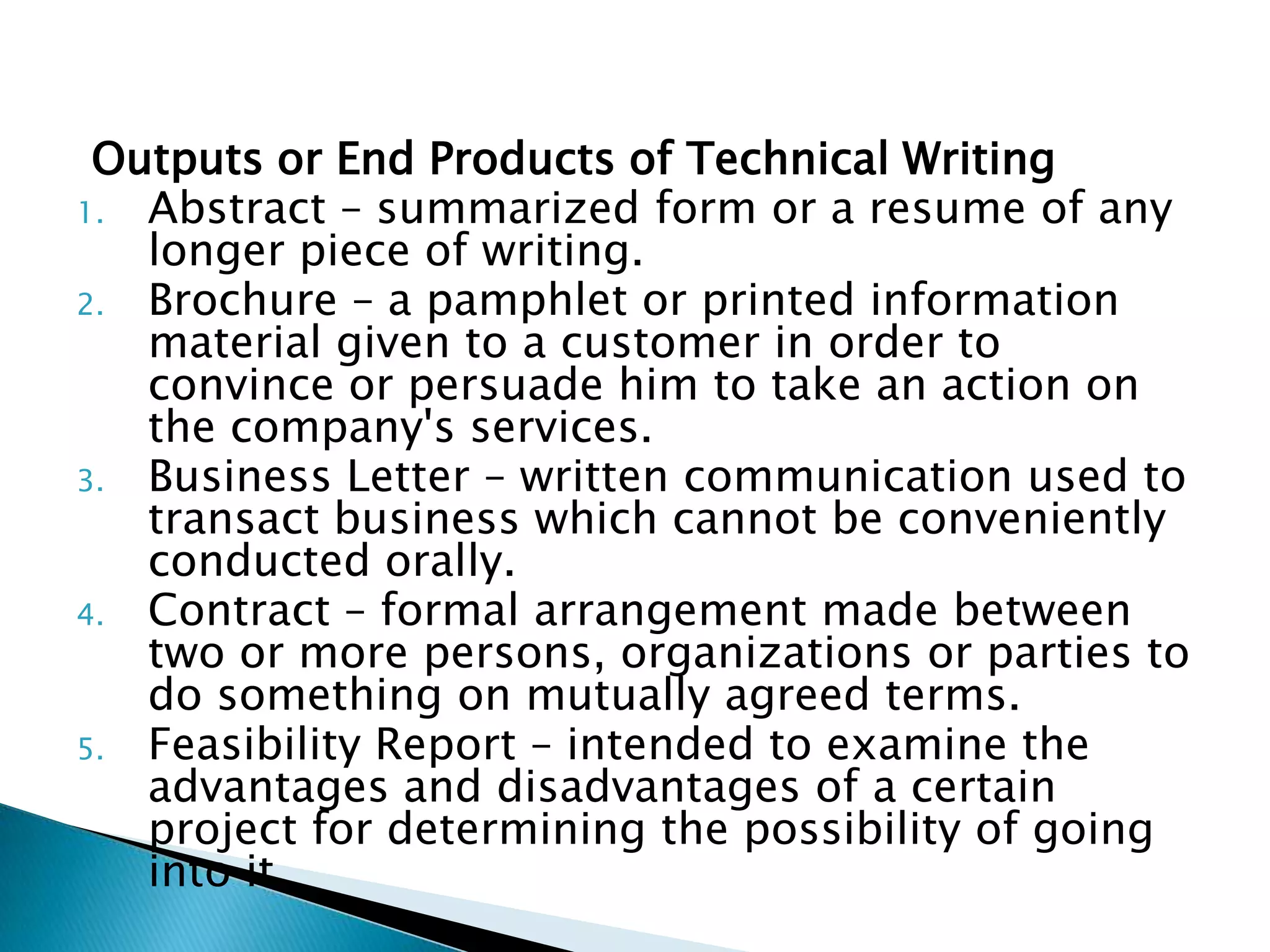 Outputs or End Products of Technical Writing
1. Abstract – summarized form or a resume of any
   longer piece of writing.
2. Brochure – a pamphlet or printed information
   material given to a customer in order to convince or
   persuade him to take an action on the company's
   services.
3. Business Letter – written communication used to
   transact business which cannot be conveniently
   conducted orally.
4. Contract – formal arrangement made between two or
   more persons, organizations or parties to do
   something on mutually agreed terms.
5. Feasibility Report – intended to examine the
   advantages and disadvantages of a certain project
   for determining the possibility of going into it.
 