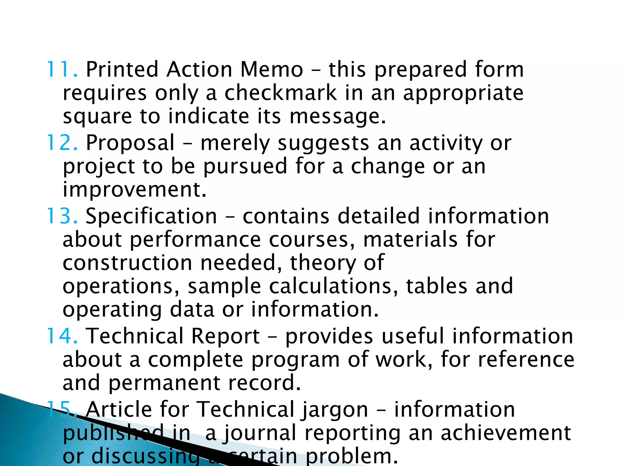 11. Printed Action Memo – this prepared form
 requires only a checkmark in an appropriate
 square to indicate its message.
12. Proposal – merely suggests an activity or
 project to be pursued for a change or an
 improvement.
13. Specification – contains detailed information
 about performance courses, materials for
 construction needed, theory of operations,
 sample calculations, tables and operating data or
 information.
14. Technical Report – provides useful information
 about a complete program of work, for reference
 and permanent record.
15. Article for Technical jargon – information
 published in a journal reporting an achievement
 or discussing a certain problem.
 