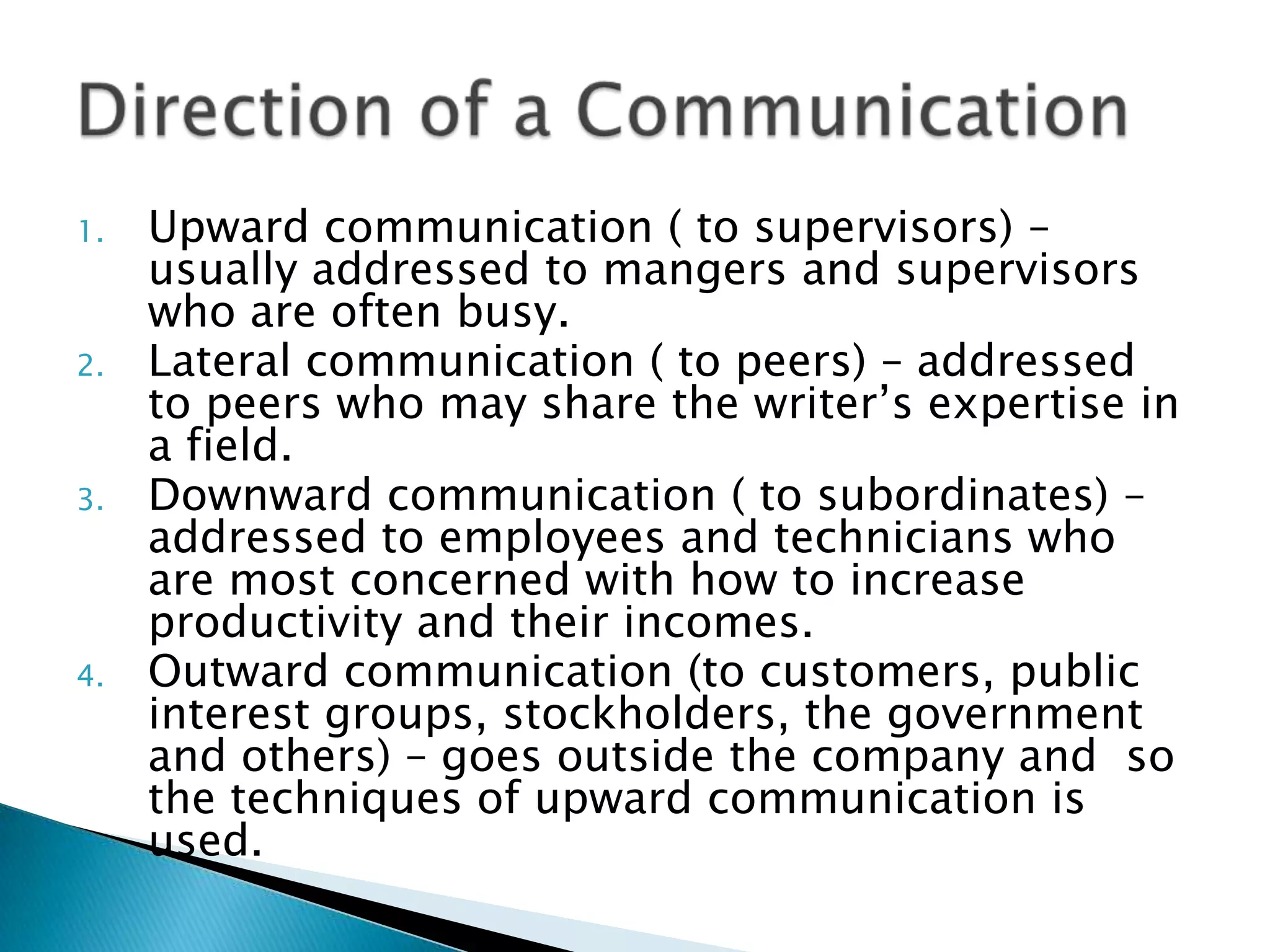 1.   Upward communication ( to supervisors) – usually
     addressed to mangers and supervisors who are
     often busy.
2.   Lateral communication ( to peers) – addressed to
     peers who may share the writer’s expertise in a field.
3.   Downward communication ( to subordinates) –
     addressed to employees and technicians who are
     most concerned with how to increase productivity
     and their incomes.
4.   Outward communication (to customers, public
     interest groups, stockholders, the government and
     others) – goes outside the company and so the
     techniques of upward communication is used.
 