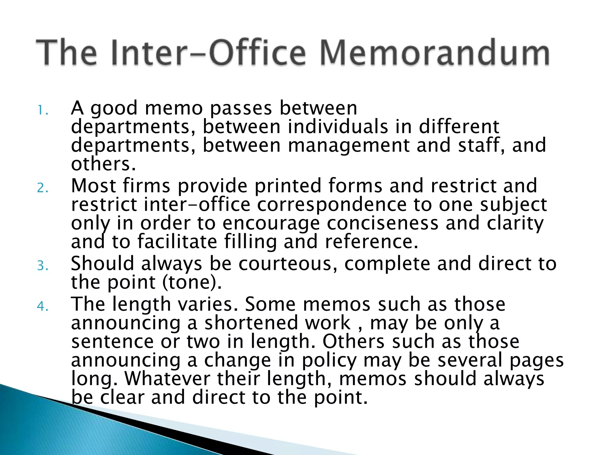 1.   A good memo passes between
     departments, between individuals in different
     departments, between management and staff, and
     others.
2.   Most firms provide printed forms and restrict and
     restrict inter-office correspondence to one subject
     only in order to encourage conciseness and clarity
     and to facilitate filling and reference.
3.   Should always be courteous, complete and direct to
     the point (tone).
4.   The length varies. Some memos such as those
     announcing a shortened work , may be only a
     sentence or two in length. Others such as those
     announcing a change in policy may be several pages
     long. Whatever their length, memos should always
     be clear and direct to the point.
 