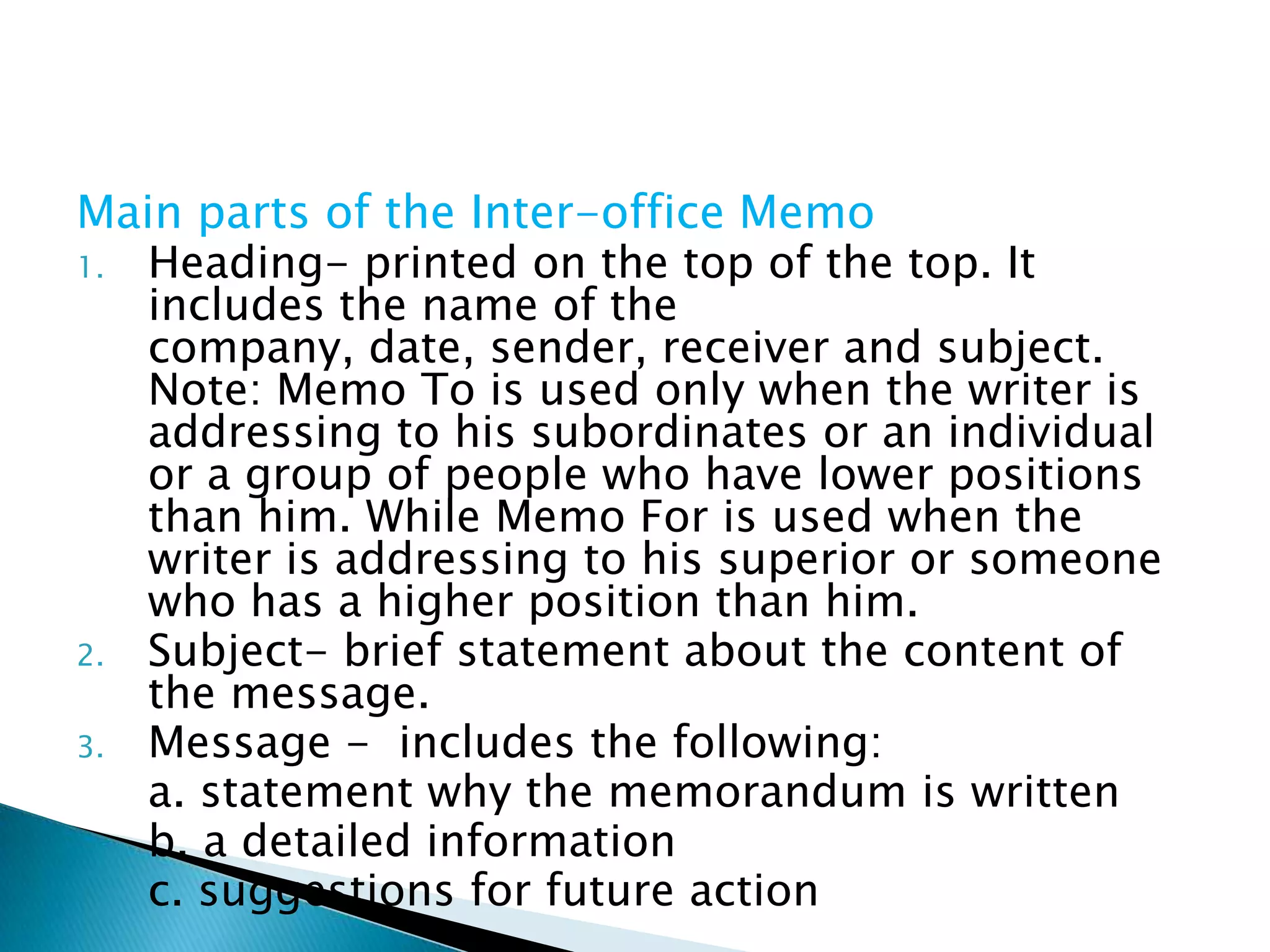 Main parts of the Inter-office Memo
1. Heading- printed on the top of the top. It includes
   the name of the company, date, sender, receiver and
   subject.
   Note: Memo To is used only when the writer is
   addressing to his subordinates or an individual or a
   group of people who have lower positions than him.
   While Memo For is used when the writer is
   addressing to his superior or someone who has a
   higher position than him.
2. Subject- brief statement about the content of the
   message.
3. Message - includes the following:
   a. statement why the memorandum is written
   b. a detailed information
   c. suggestions for future action
 