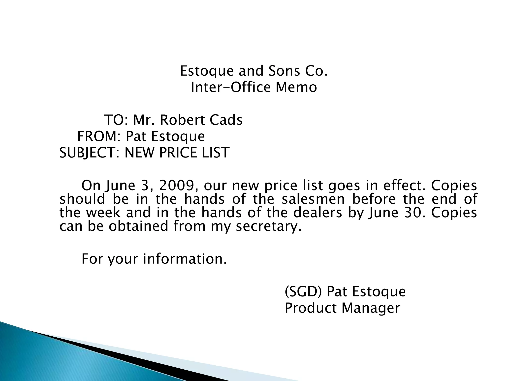Estoque and Sons Co.
               Inter-Office Memo

      TO: Mr. Robert Cads
  FROM: Pat Estoque
SUBJECT: NEW PRICE LIST

   On June 3, 2009, our new price list goes in effect.
Copies should be in the hands of the salesmen before
the end of the week and in the hands of the dealers by
June 30. Copies can be obtained from my secretary.

  For your information.

                             (SGD) Pat Estoque
                             Product Manager
 