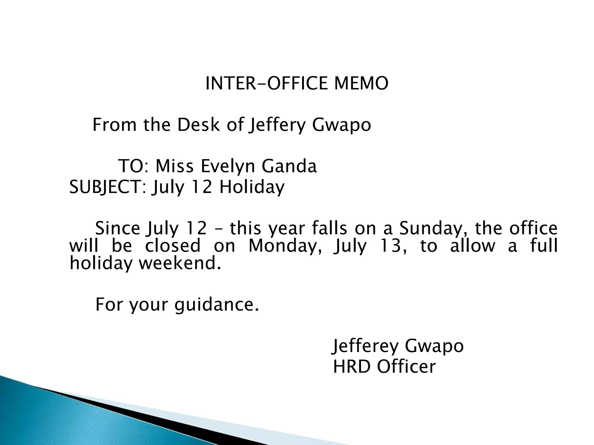 INTER-OFFICE MEMO

  From the Desk of Jeffery Gwapo

     TO: Miss Evelyn Ganda
SUBJECT: July 12 Holiday

   Since July 12 – this year falls on a Sunday, the
office will be closed on Monday, July 13, to allow a
full holiday weekend.

  For your guidance.

                            Jefferey Gwapo
                            HRD Officer
 