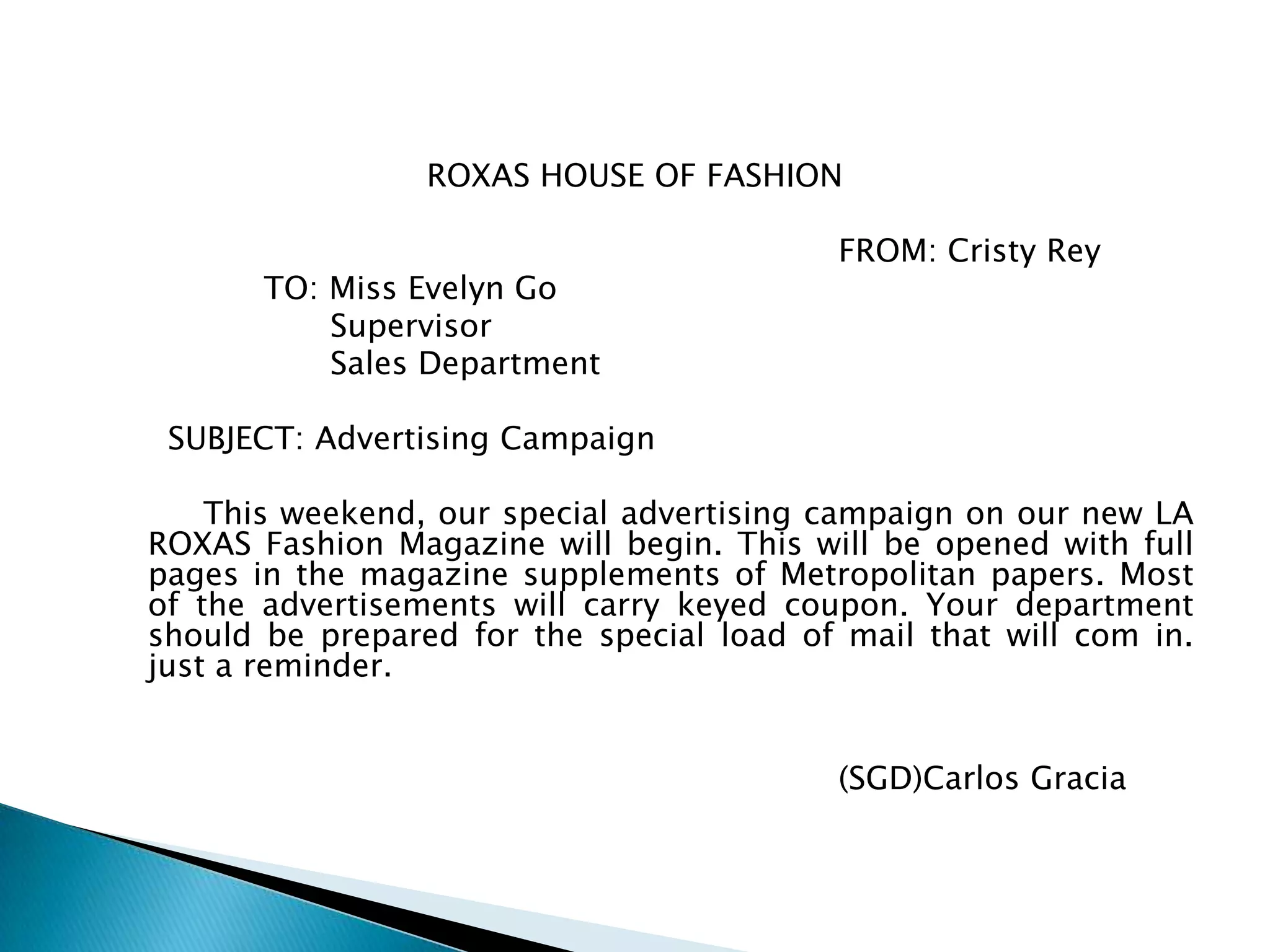 ROXAS HOUSE OF FASHION

                                          FROM: Cristy Rey
       TO: Miss Evelyn Go
           Supervisor
           Sales Department

 SUBJECT: Advertising Campaign

    This weekend, our special advertising campaign on our new LA
ROXAS Fashion Magazine will begin. This will be opened with full
pages in the magazine supplements of Metropolitan papers. Most
of the advertisements will carry keyed coupon. Your department
should be prepared for the special load of mail that will com in.
just a reminder.


                                          (SGD)Carlos Gracia
 