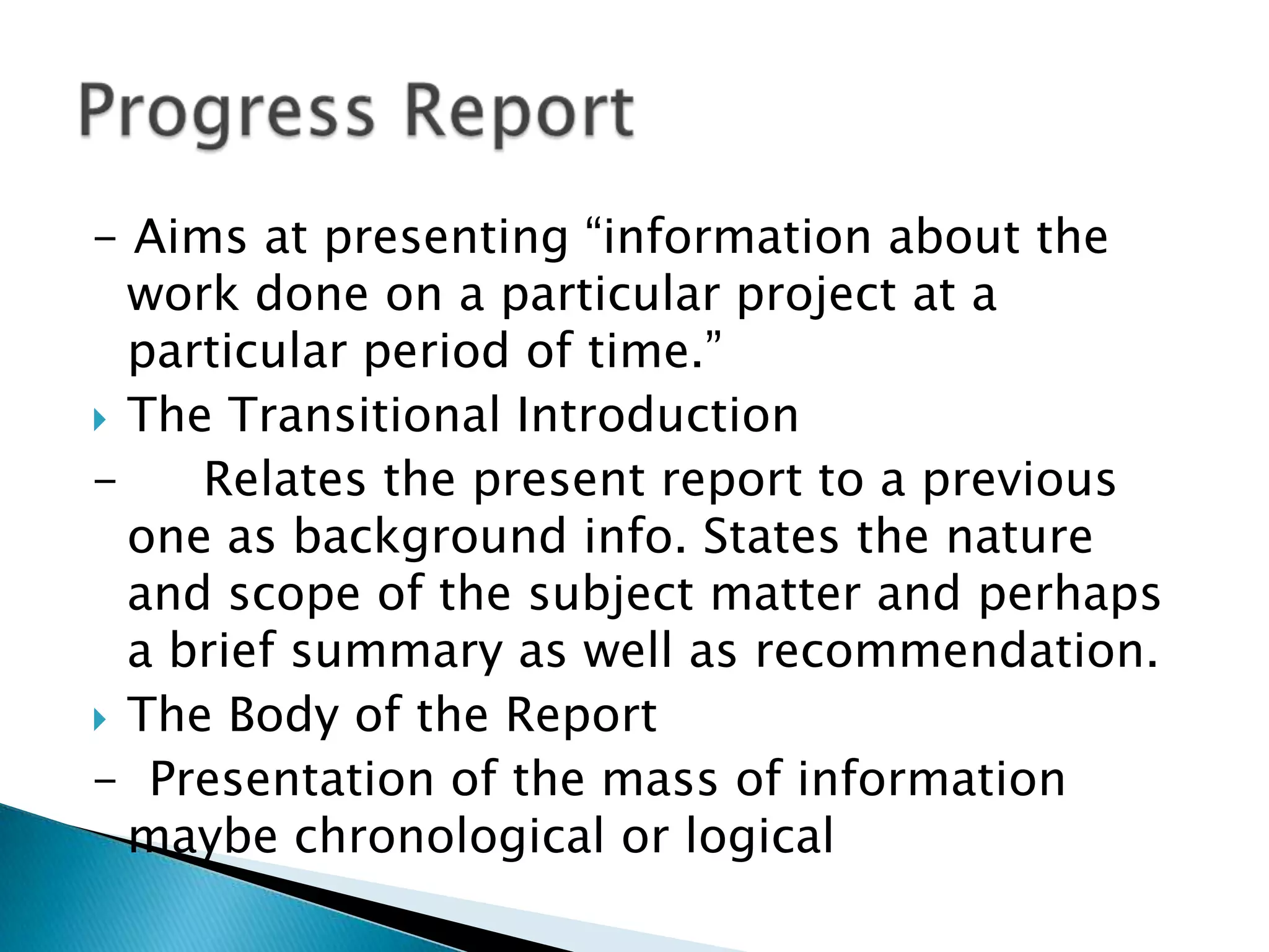 - Aims at presenting “information about the
  work done on a particular project at a
  particular period of time.”
 The Transitional Introduction
-    Relates the present report to a previous
  one as background info. States the nature
  and scope of the subject matter and perhaps
  a brief summary as well as recommendation.
 The Body of the Report
- Presentation of the mass of information
  maybe chronological or logical
 