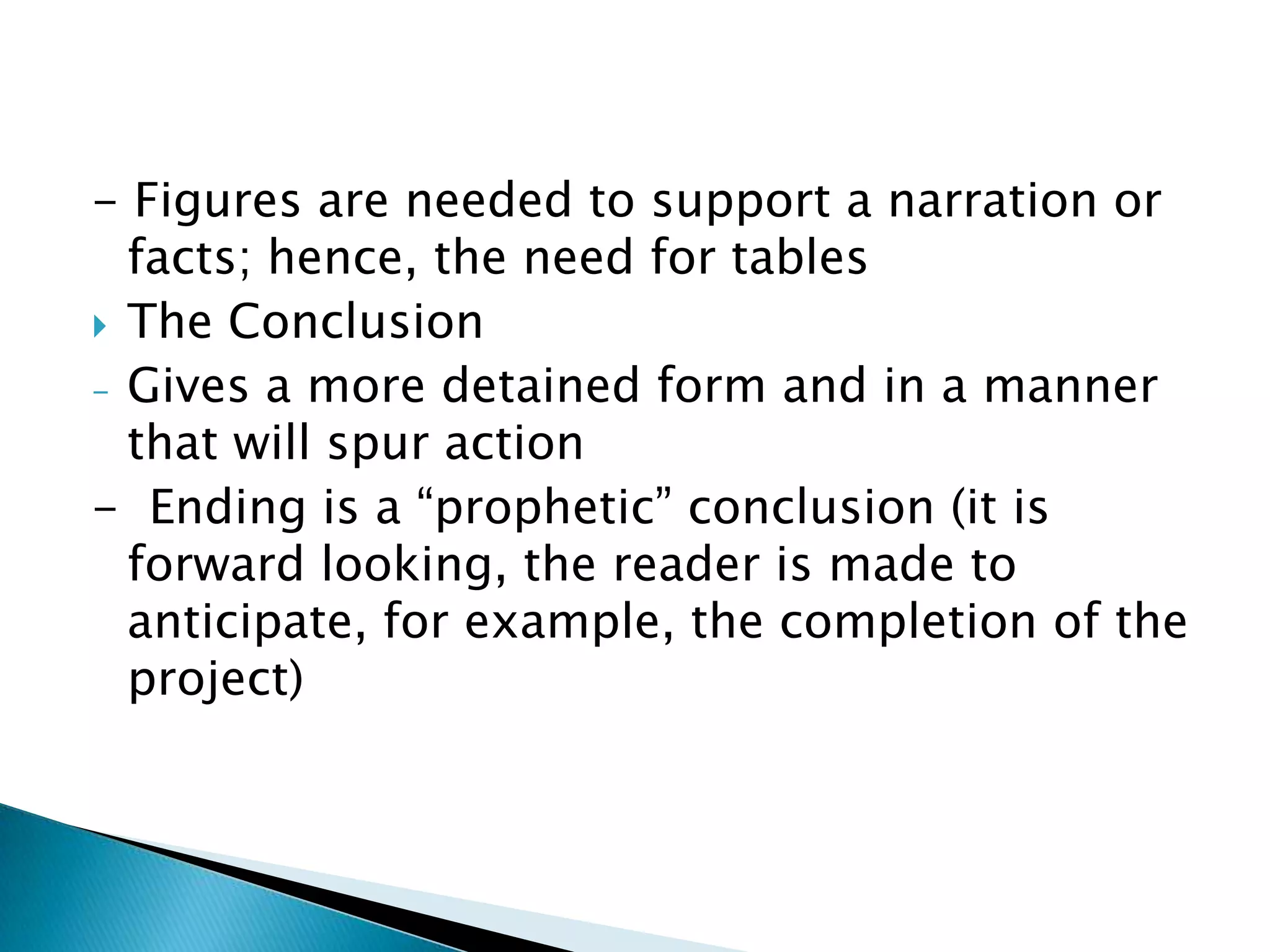 - Figures are needed to support a narration or
  facts; hence, the need for tables
 The Conclusion
- Gives a more detained form and in a manner
  that will spur action
- Ending is a “prophetic” conclusion (it is
  forward looking, the reader is made to
  anticipate, for example, the completion of the
  project)
 