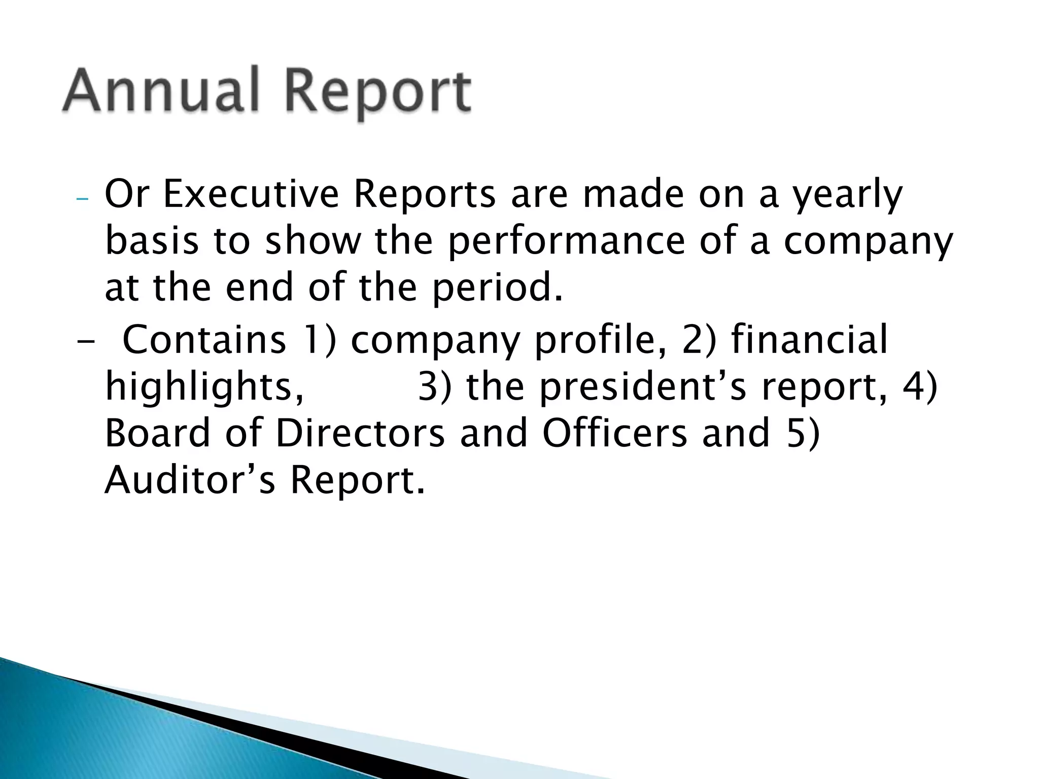 -Or Executive Reports are made on a yearly
 basis to show the performance of a company
 at the end of the period.
- Contains 1) company profile, 2) financial
 highlights,      3) the president’s report, 4)
 Board of Directors and Officers and 5)
 Auditor’s Report.
 