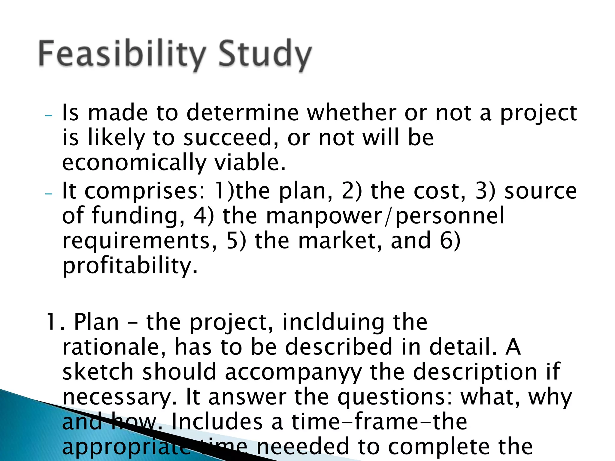 -   Is made to determine whether or not a project is
    likely to succeed, or not will be economically
    viable.
-   It comprises: 1)the plan, 2) the cost, 3) source of
    funding, 4) the manpower/personnel
    requirements, 5) the market, and 6) profitability.

1. Plan – the project, inclduing the rationale, has to
  be described in detail. A sketch should
  accompanyy the description if necessary. It
  answer the questions: what, why and how.
  Includes a time-frame-the appropriate time
  neeeded to complete the project.
 