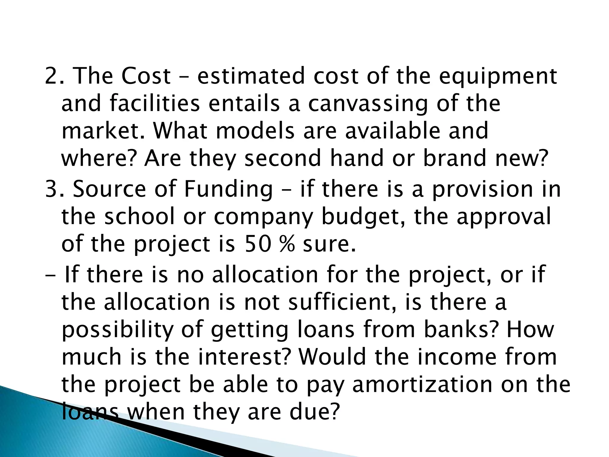 2. The Cost – estimated cost of the equipment
  and facilities entails a canvassing of the
  market. What models are available and
  where? Are they second hand or brand new?
3. Source of Funding – if there is a provision in
  the school or company budget, the approval
  of the project is 50 % sure.
- If there is no allocation for the project, or if
  the allocation is not sufficient, is there a
  possibility of getting loans from banks? How
  much is the interest? Would the income from
  the project be able to pay amortization on the
  loans when they are due?
 