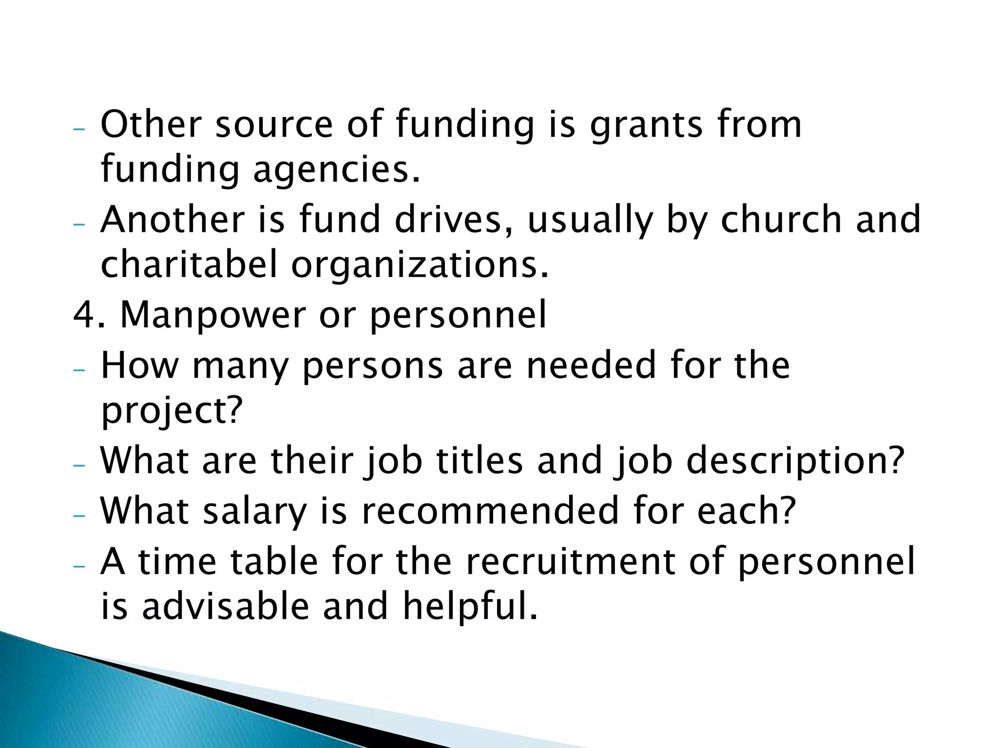 - Other source of funding is grants from
  funding agencies.
- Another is fund drives, usually by church and
  charitabel organizations.
4. Manpower or personnel
- How many persons are needed for the
  project?
- What are their job titles and job description?
- What salary is recommended for each?
- A time table for the recruitment of personnel
  is advisable and helpful.
 