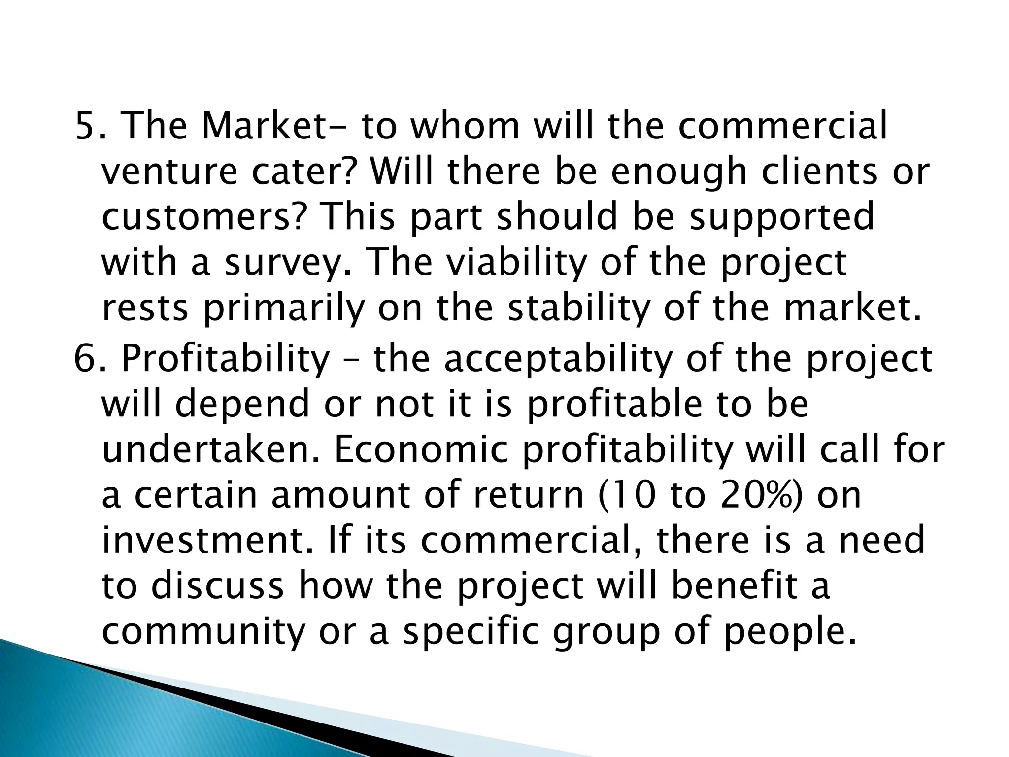 5. The Market- to whom will the commercial
 venture cater? Will there be enough clients or
 customers? This part should be supported
 with a survey. The viability of the project
 rests primarily on the stability of the market.
6. Profitability – the acceptability of the project
 will depend or not it is profitable to be
 undertaken. Economic profitability will call for
 a certain amount of return (10 to 20%) on
 investment. If its commercial, there is a need
 to discuss how the project will benefit a
 community or a specific group of people.
 