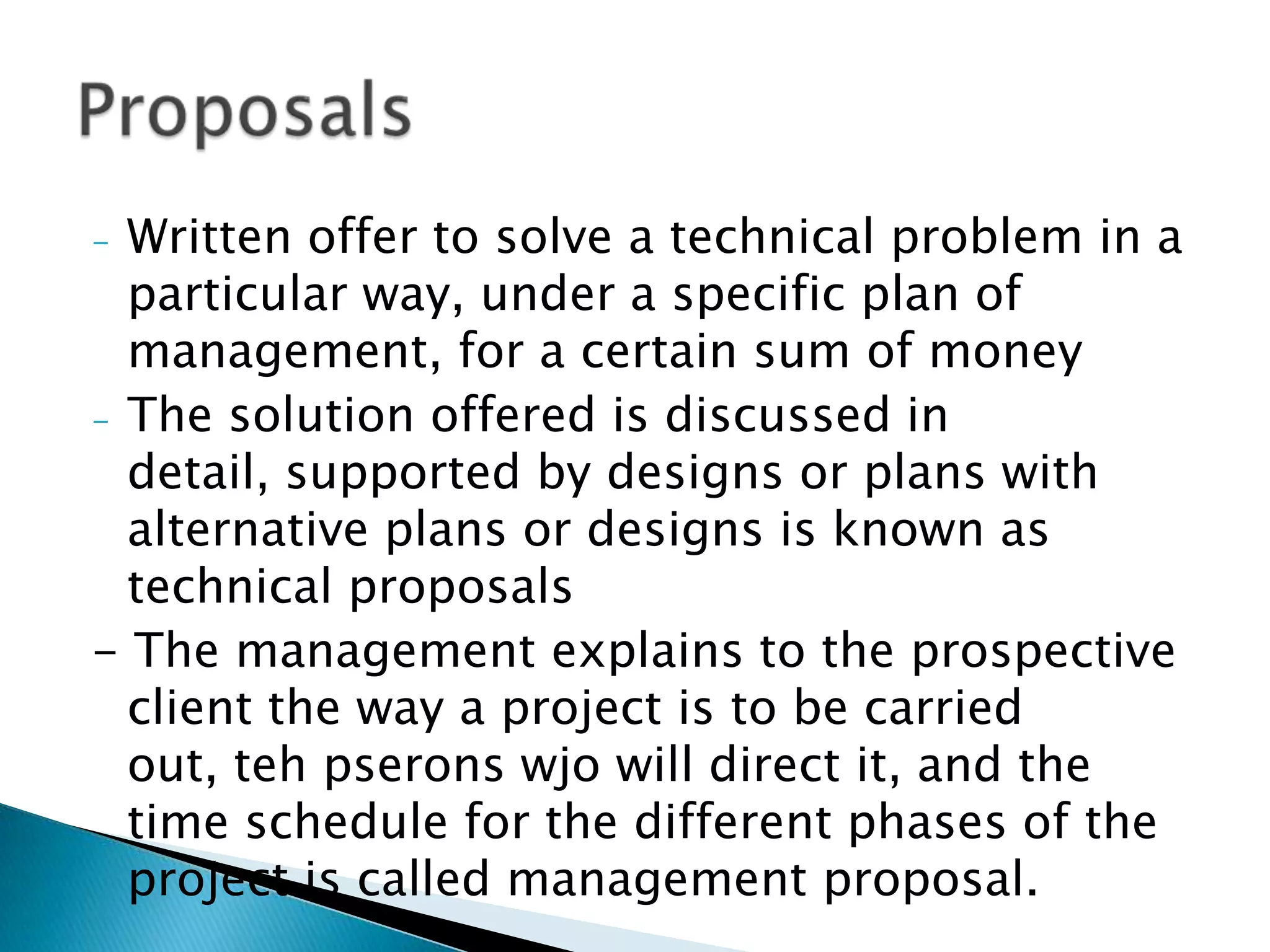 - Written offer to solve a technical problem in a
  particular way, under a specific plan of
  management, for a certain sum of money
- The solution offered is discussed in detail,
  supported by designs or plans with alternative
  plans or designs is known as technical proposals
- The management explains to the prospective
  client the way a project is to be carried out, teh
  pserons wjo will direct it, and the time schedule
  for the different phases of the project is called
  management proposal.
 