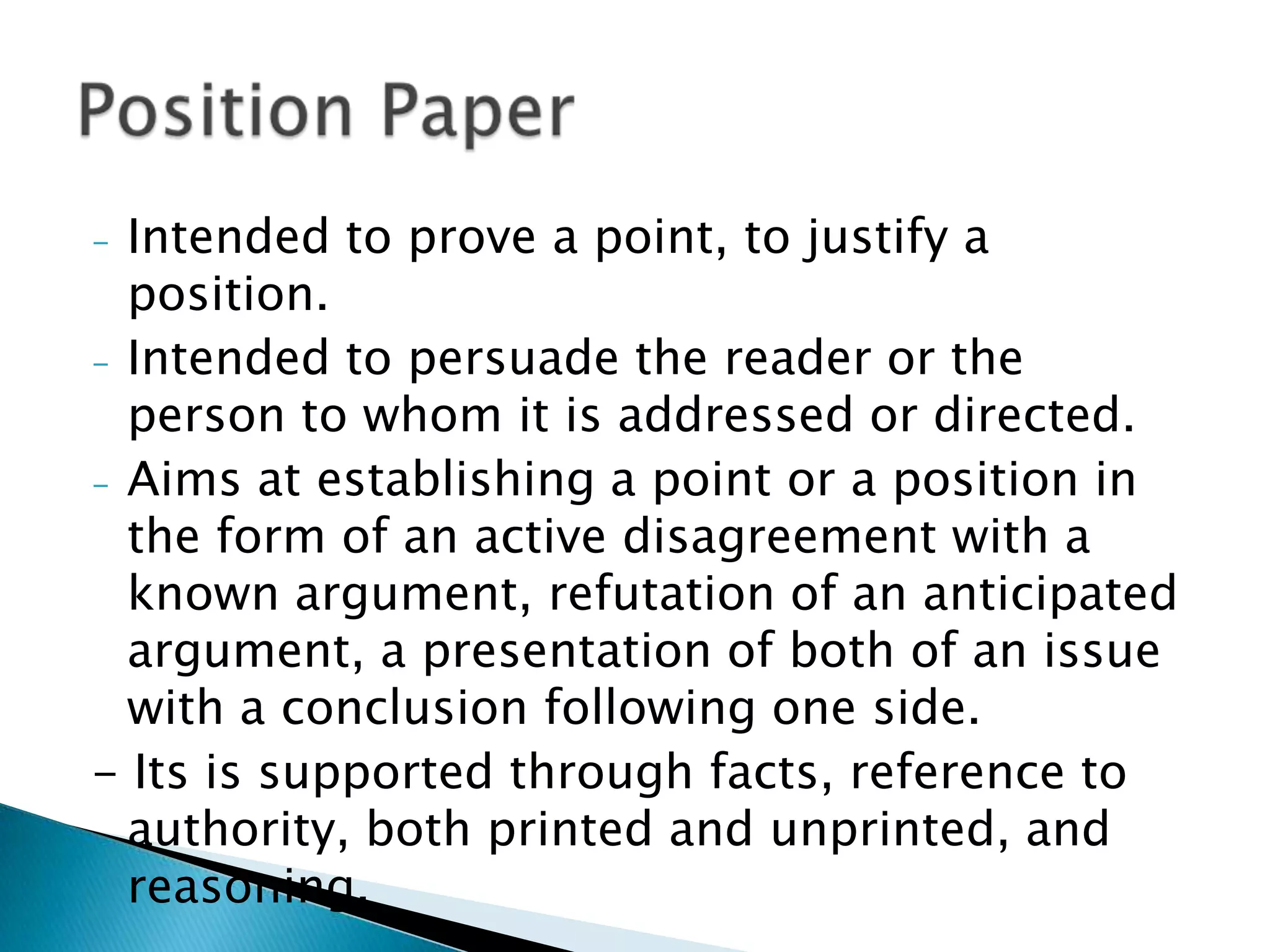- Intended to prove a point, to justify a position.
- Intended to persuade the reader or the person to
  whom it is addressed or directed.
- Aims at establishing a point or a position in the
  form of an active disagreement with a known
  argument, refutation of an anticipated
  argument, a presentation of both of an issue with
  a conclusion following one side.
- Its is supported through facts, reference to
  authority, both printed and unprinted, and
  reasoning.
 