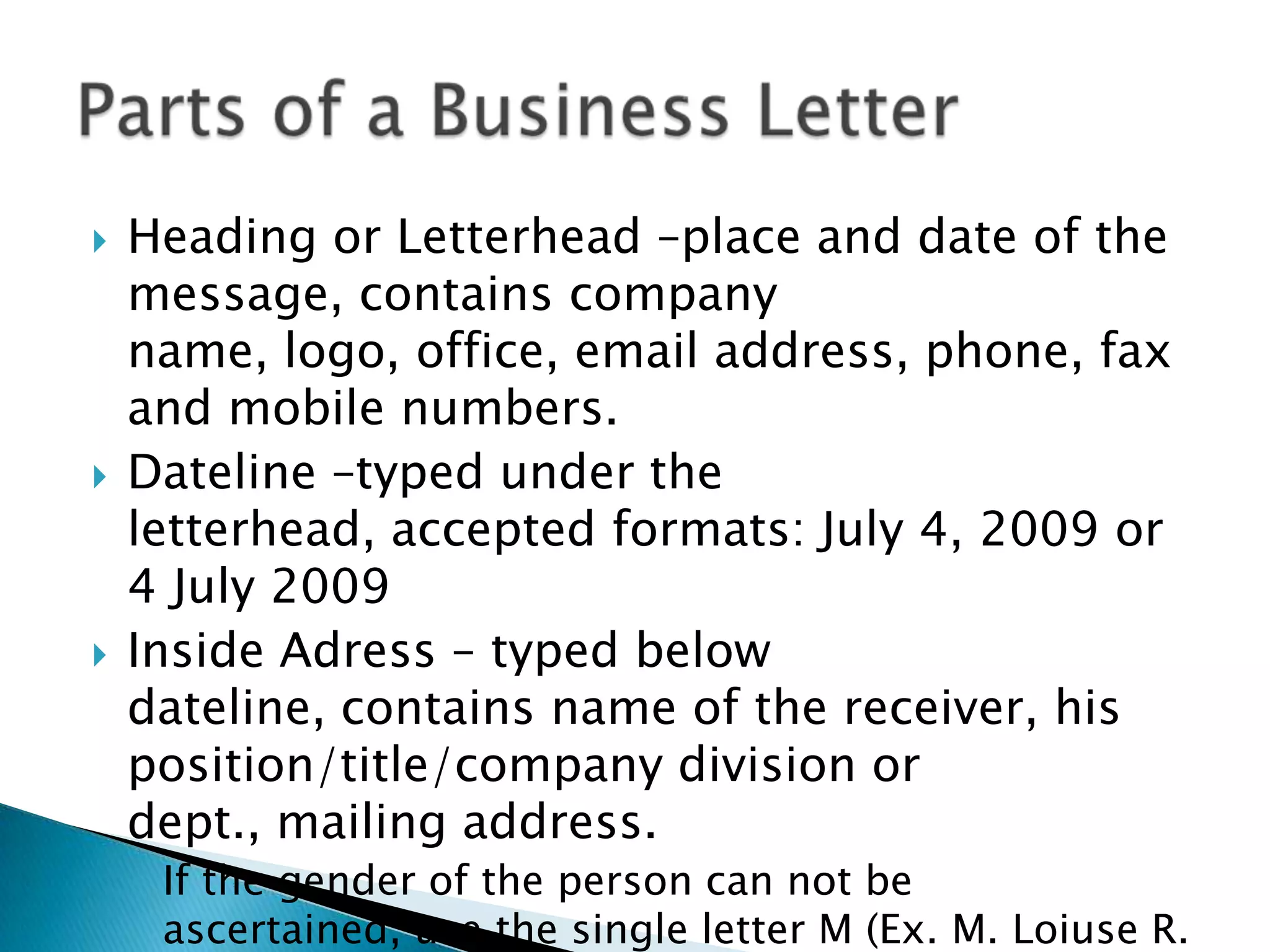    Heading or Letterhead –place and date of the
    message, contains company name, logo, office,
    email address, phone, fax and mobile numbers.
   Dateline –typed under the letterhead, accepted
    formats: July 4, 2009 or 4 July 2009
   Inside Adress – typed below dateline, contains
    name of the receiver, his position/title/company
    division or dept., mailing address.
    ◦ If the gender of the person can not be ascertained, use
      the single letter M (Ex. M. Loiuse R. Ramos)
 
