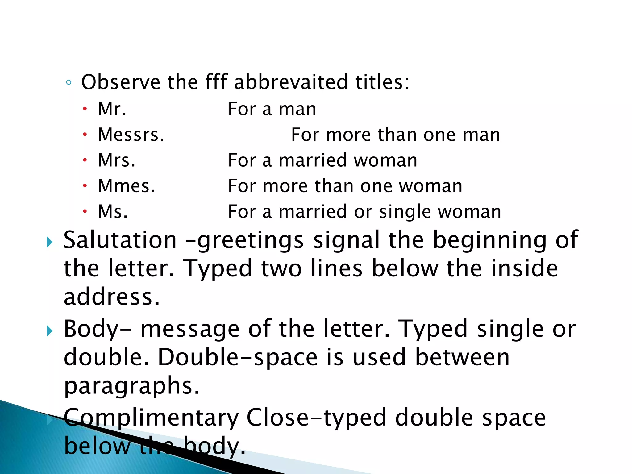 ◦ Observe the fff abbrevaited titles:
        Mr.         For a man
        Messrs.            For more than one man
        Mrs.        For a married woman
        Mmes.       For more than one woman
        Ms.         For a married or single woman
   Salutation –greetings signal the beginning of
    the letter. Typed two lines below the inside
    address.
   Body- message of the letter. Typed single or
    double. Double-space is used between
    paragraphs.
   Complimentary Close-typed double space
    below the body.
 