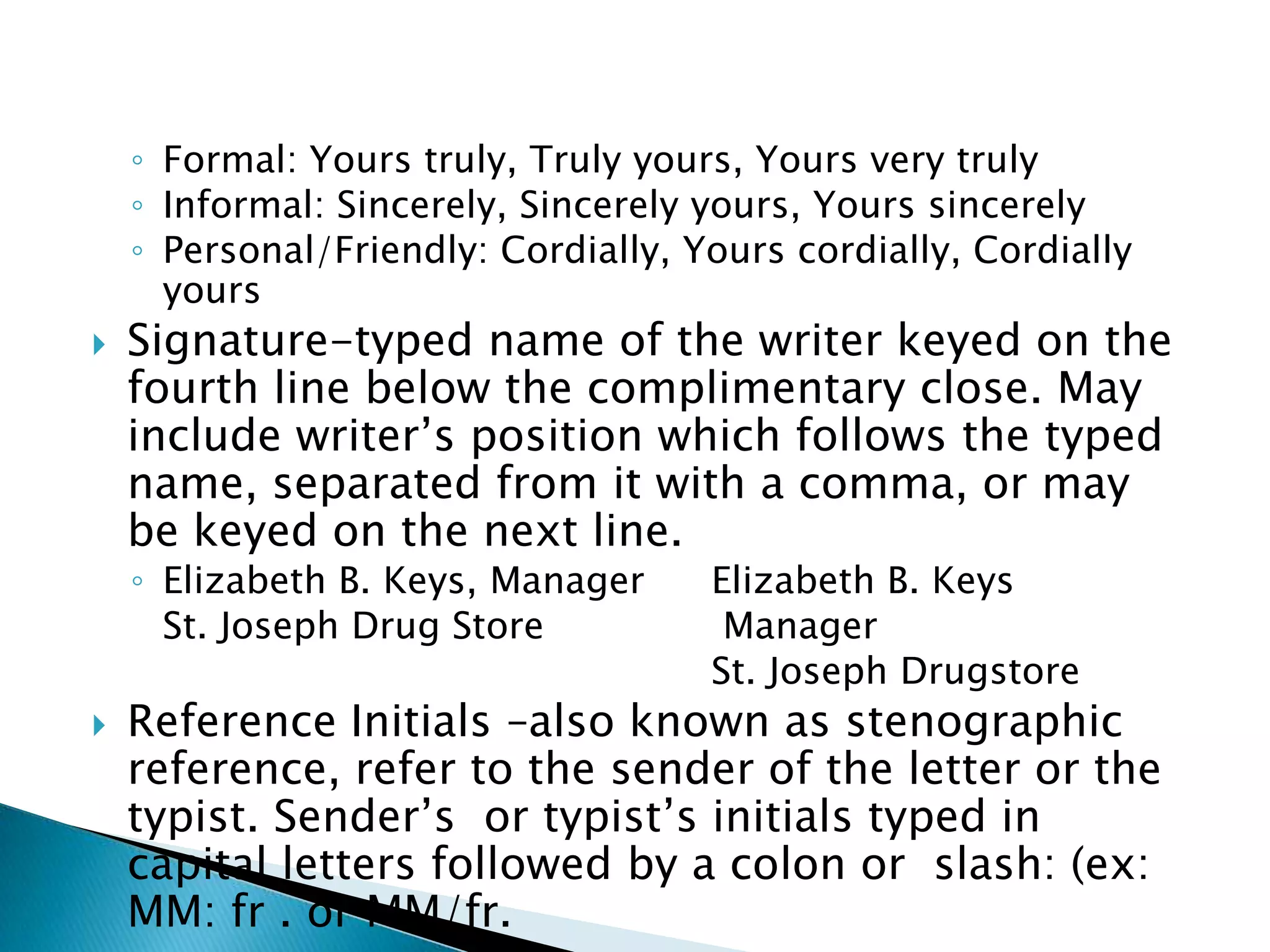 ◦ Formal: Yours truly, Truly yours, Yours very truly
    ◦ Informal: Sincerely, Sincerely yours, Yours sincerely
    ◦ Personal/Friendly: Cordially, Yours cordially, Cordially
      yours
   Signature-typed name of the writer keyed on the
    fourth line below the complimentary close. May
    include writer’s position which follows the typed
    name, separated from it with a comma, or may
    be keyed on the next line.
    ◦ Elizabeth B. Keys, Manager     Elizabeth B. Keys
      St. Joseph Drug Store           Manager
                                     St. Joseph Drugstore
   Reference Initials –also known as stenographic
    reference, refer to the sender of the letter or the
    typist. Sender’s or typist’s initials typed in
    capital letters followed by a colon or slash: (ex:
    MM: fr . or MM/fr.
 