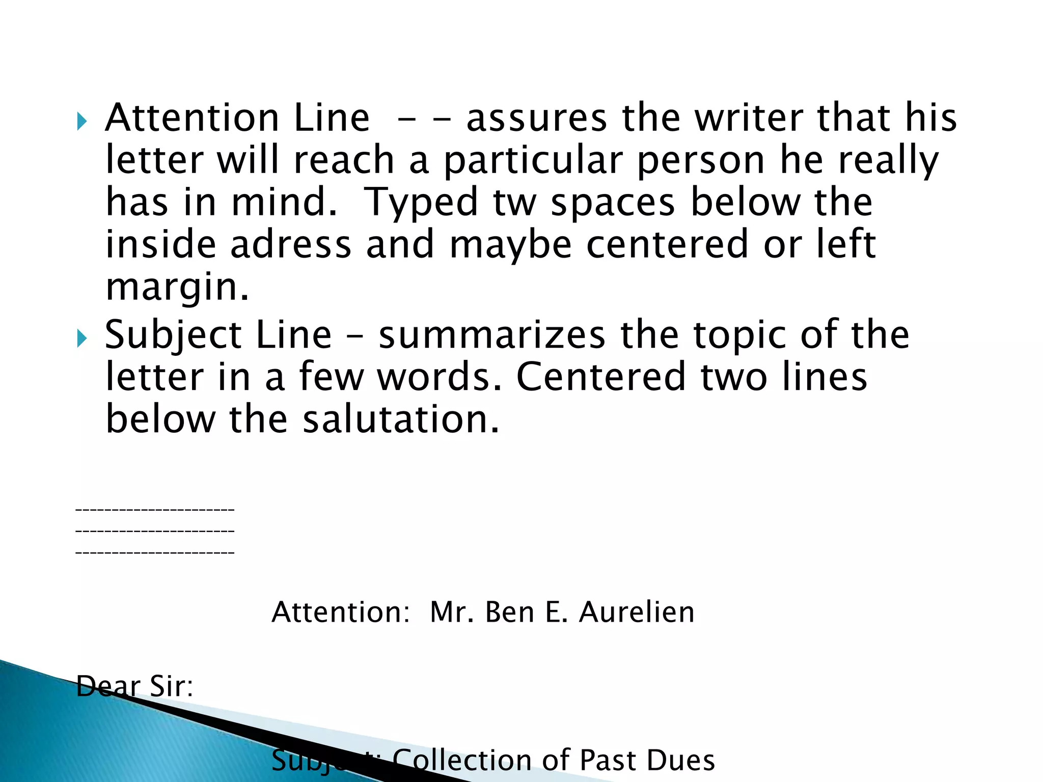    Attention Line - - assures the writer that his
    letter will reach a particular person he really has
    in mind. Typed tw spaces below the inside
    adress and maybe centered or left margin.
   Subject Line – summarizes the topic of the letter
    in a few words. Centered two lines below the
    salutation.
______________________
______________________
______________________




                         Attention: Mr. Ben E. Aurelien

Dear Sir:

                         Subject: Collection of Past Dues
 