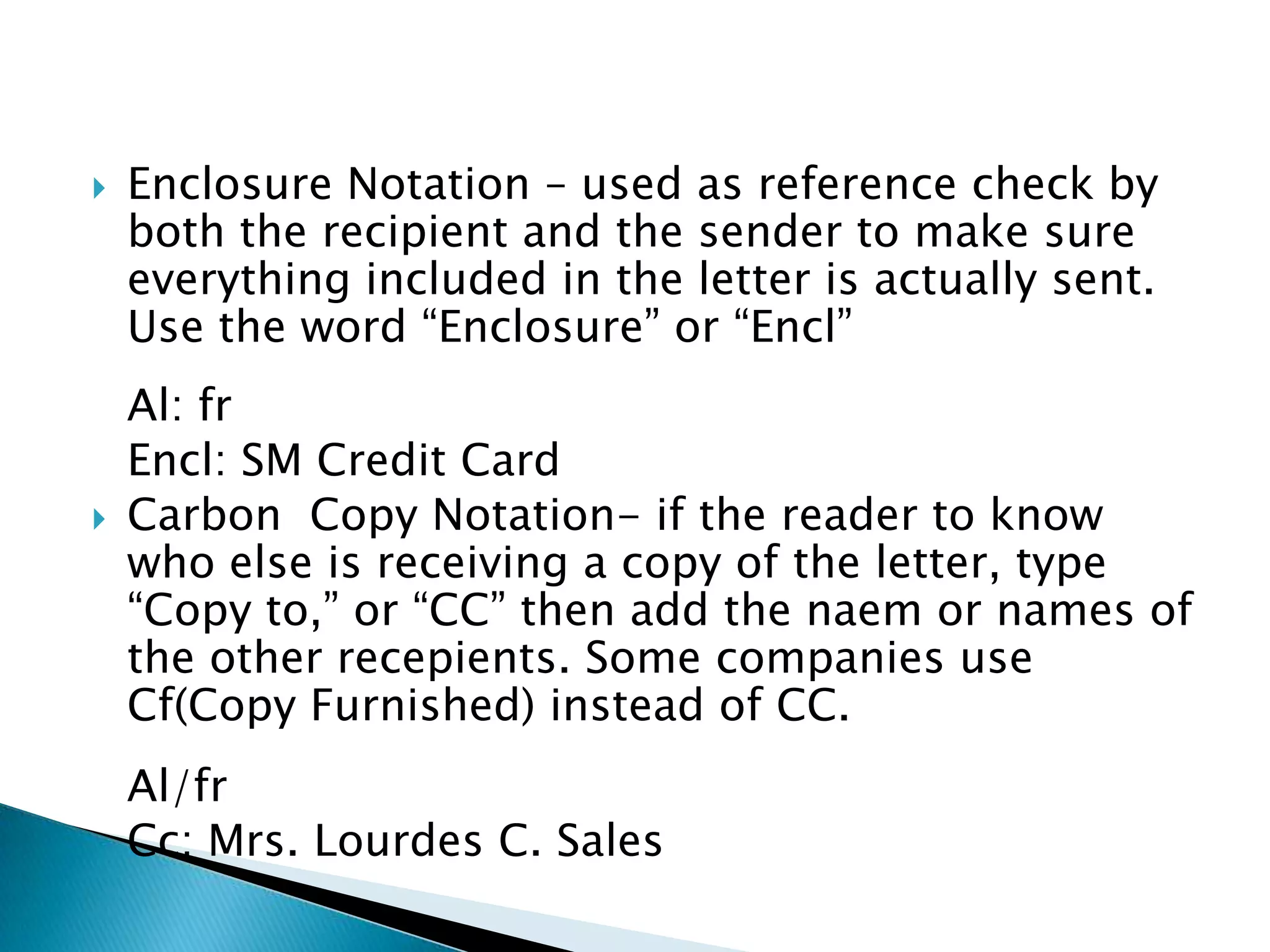    Enclosure Notation – used as reference check by
    both the recipient and the sender to make sure
    everything included in the letter is actually sent.
    Use the word “Enclosure” or “Encl”
    Al: fr
    Encl: SM Credit Card
   Carbon Copy Notation- if the reader to know
    who else is receiving a copy of the letter, type
    “Copy to,” or “CC” then add the naem or names of
    the other recepients. Some companies use
    Cf(Copy Furnished) instead of CC.
    Al/fr
    Cc: Mrs. Lourdes C. Sales
 