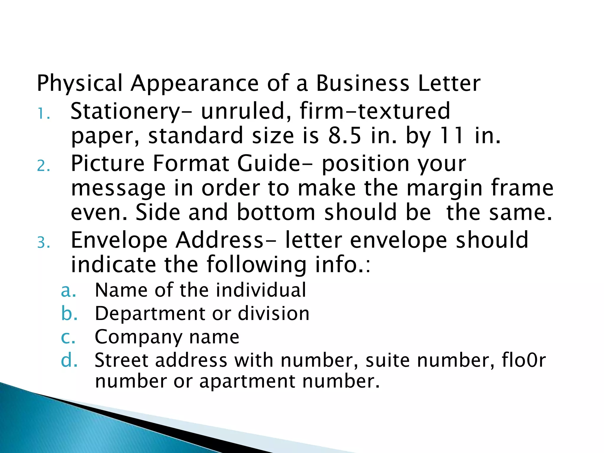 Physical Appearance of a Business Letter
1. Stationery- unruled, firm-textured
   paper, standard size is 8.5 in. by 11 in.
2. Picture Format Guide- position your
   message in order to make the margin frame
   even. Side and bottom should be the same.
3. Envelope Address- letter envelope should
   indicate the following info.:
  a.   Name of the individual
  b.   Department or division
  c.   Company name
  d.   Street address with number, suite number, flo0r
       number or apartment number.
 