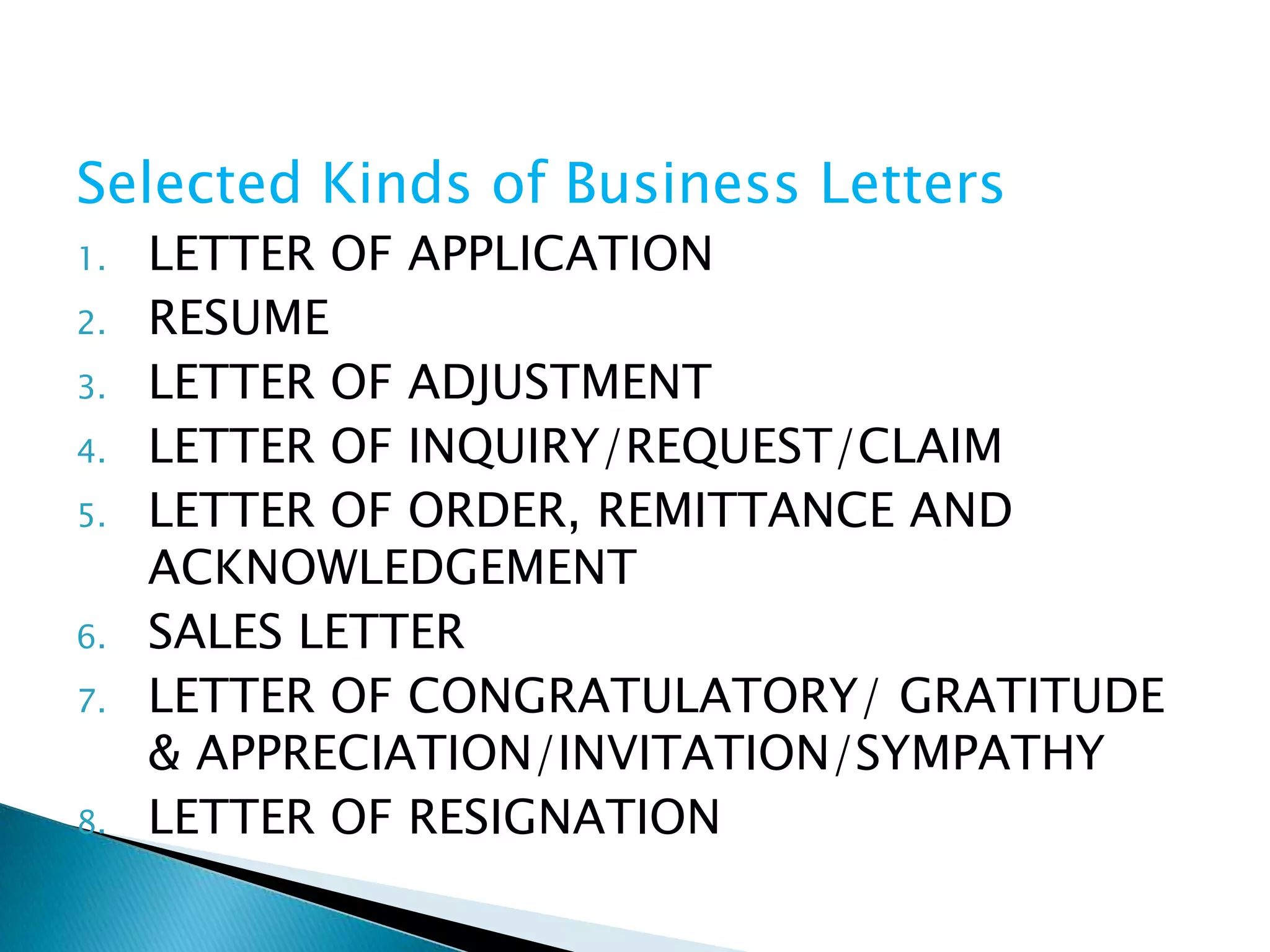 Selected Kinds of Business Letters
1.   LETTER OF APPLICATION
2.   RESUME
3.   LETTER OF ADJUSTMENT
4.   LETTER OF INQUIRY/REQUEST/CLAIM
5.   LETTER OF ORDER, REMITTANCE AND
     ACKNOWLEDGEMENT
6.   SALES LETTER
7.   LETTER OF CONGRATULATORY/ GRATITUDE
     & APPRECIATION/INVITATION/SYMPATHY
8.   LETTER OF RESIGNATION
 