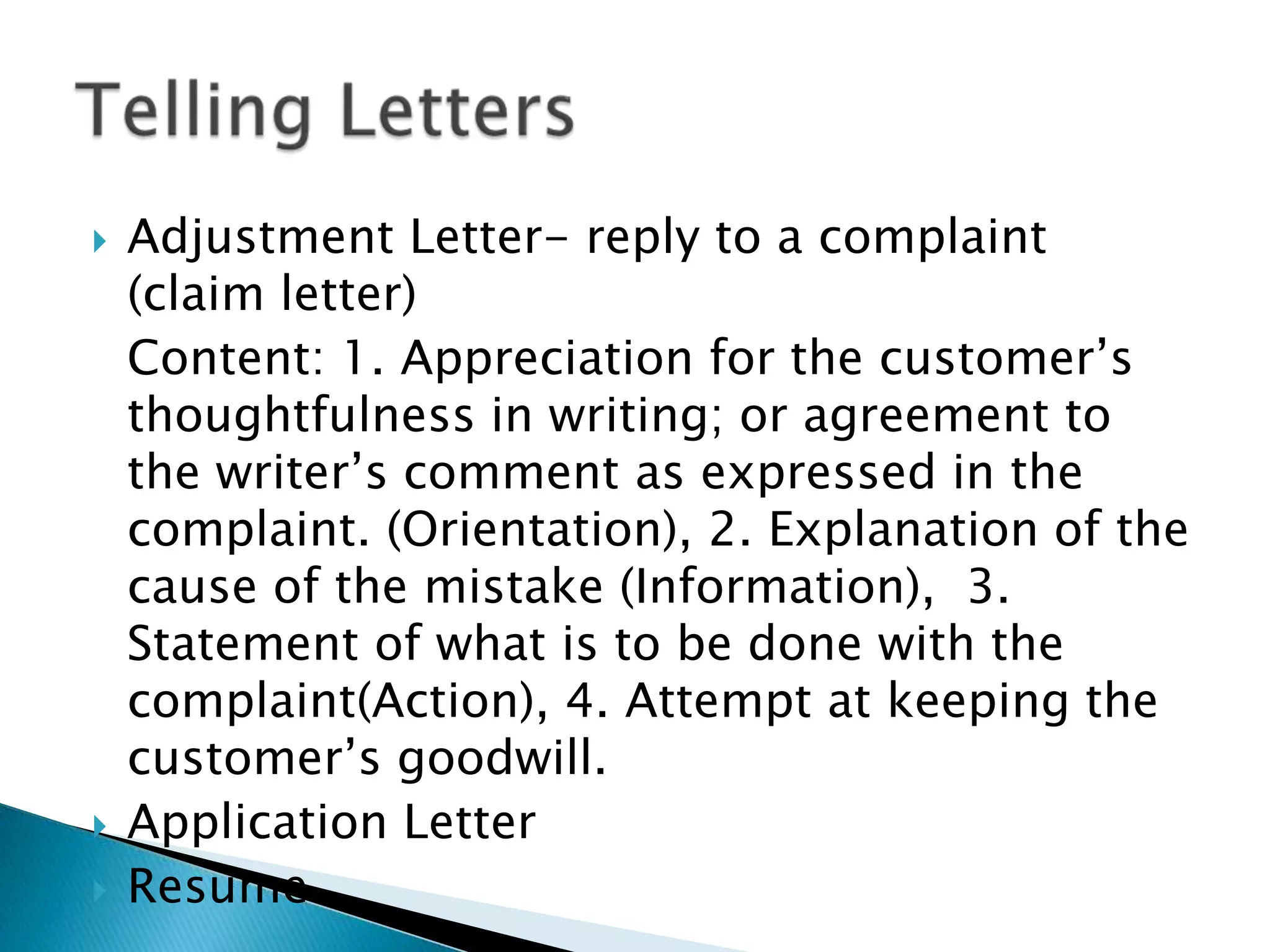    Adjustment Letter- reply to a complaint (claim
    letter)
    Content: 1. Appreciation for the customer’s
    thoughtfulness in writing; or agreement to the
    writer’s comment as expressed in the complaint.
    (Orientation), 2. Explanation of the cause of the
    mistake (Information), 3. Statement of what is to
    be done with the complaint(Action), 4. Attempt at
    keeping the customer’s goodwill.
   Application Letter
   Resume
 