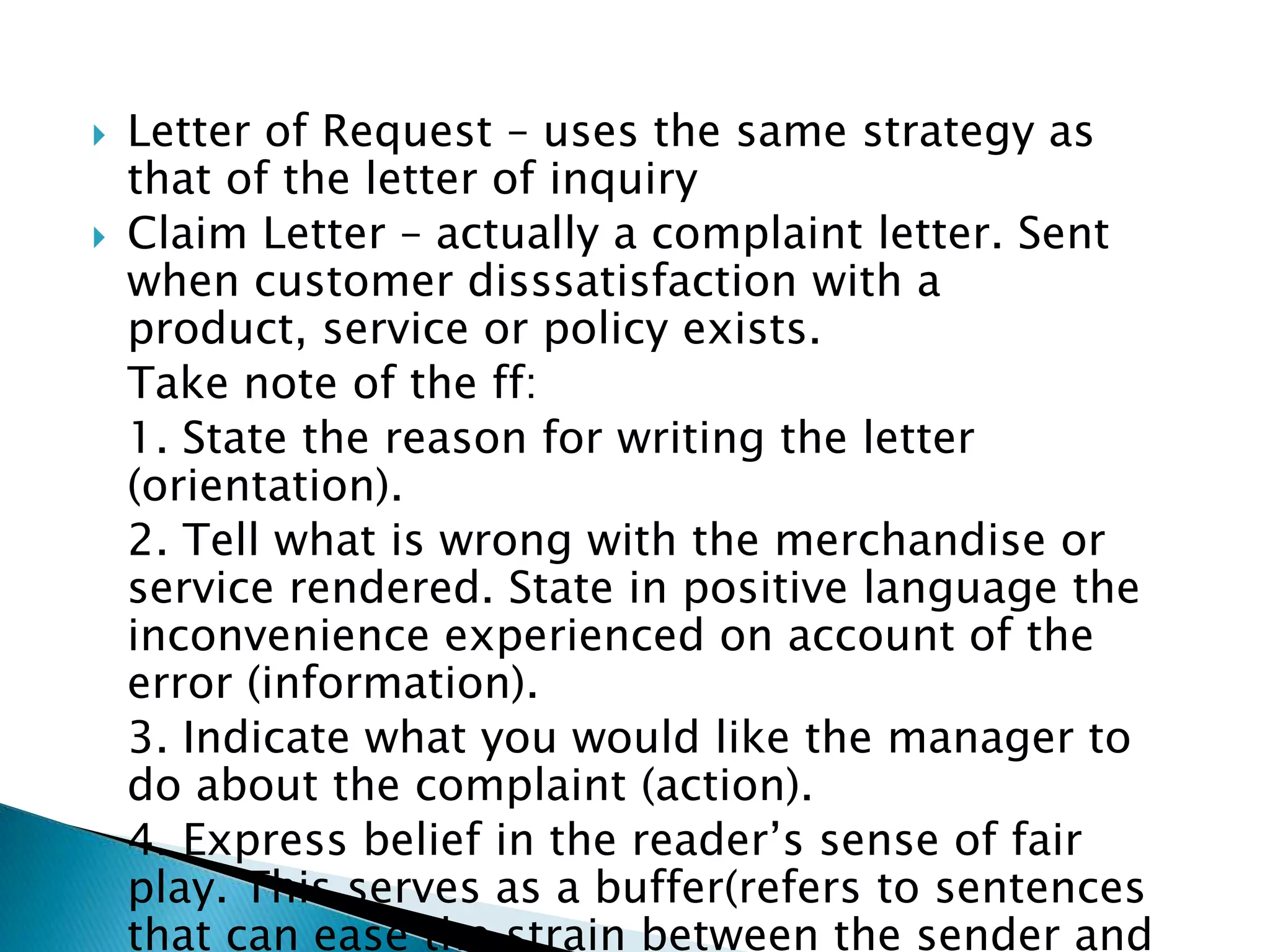    Letter of Request – uses the same strategy as that of
    the letter of inquiry
   Claim Letter – actually a complaint letter. Sent when
    customer disssatisfaction with a product, service or
    policy exists.
    Take note of the ff:
    1. State the reason for writing the letter (orientation).
    2. Tell what is wrong with the merchandise or service
    rendered. State in positive language the
    inconvenience experienced on account of the error
    (information).
    3. Indicate what you would like the manager to do
    about the complaint (action).
    4. Express belief in the reader’s sense of fair play.
    This serves as a buffer(refers to sentences that can
    ease the strain between the sender and the receiver
    of the letter).
 