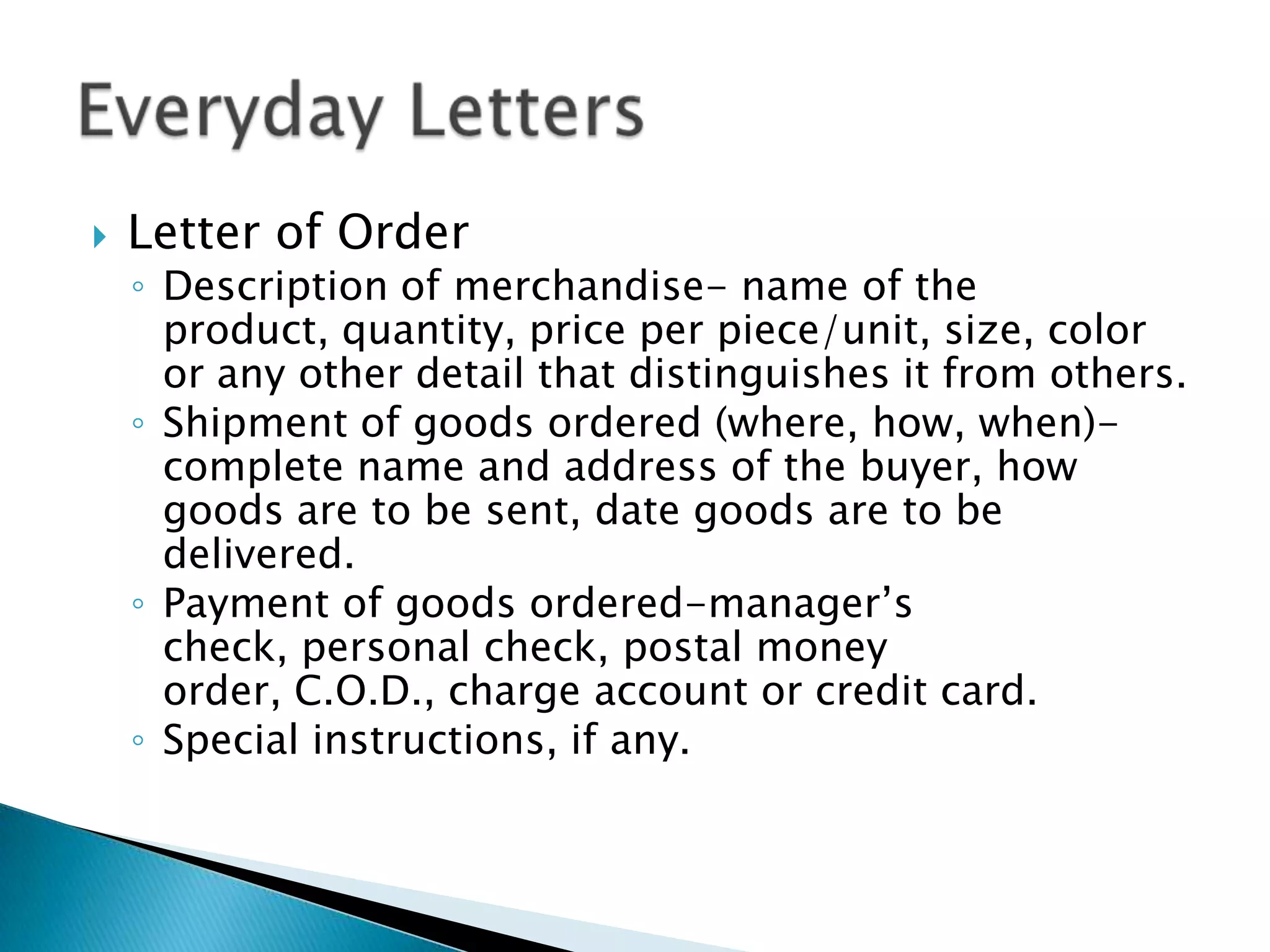    Letter of Order
    ◦ Description of merchandise- name of the
      product, quantity, price per piece/unit, size, color
      or any other detail that distinguishes it from others.
    ◦ Shipment of goods ordered (where, how, when)-
      complete name and address of the buyer, how
      goods are to be sent, date goods are to be
      delivered.
    ◦ Payment of goods ordered-manager’s
      check, personal check, postal money
      order, C.O.D., charge account or credit card.
    ◦ Special instructions, if any.
 