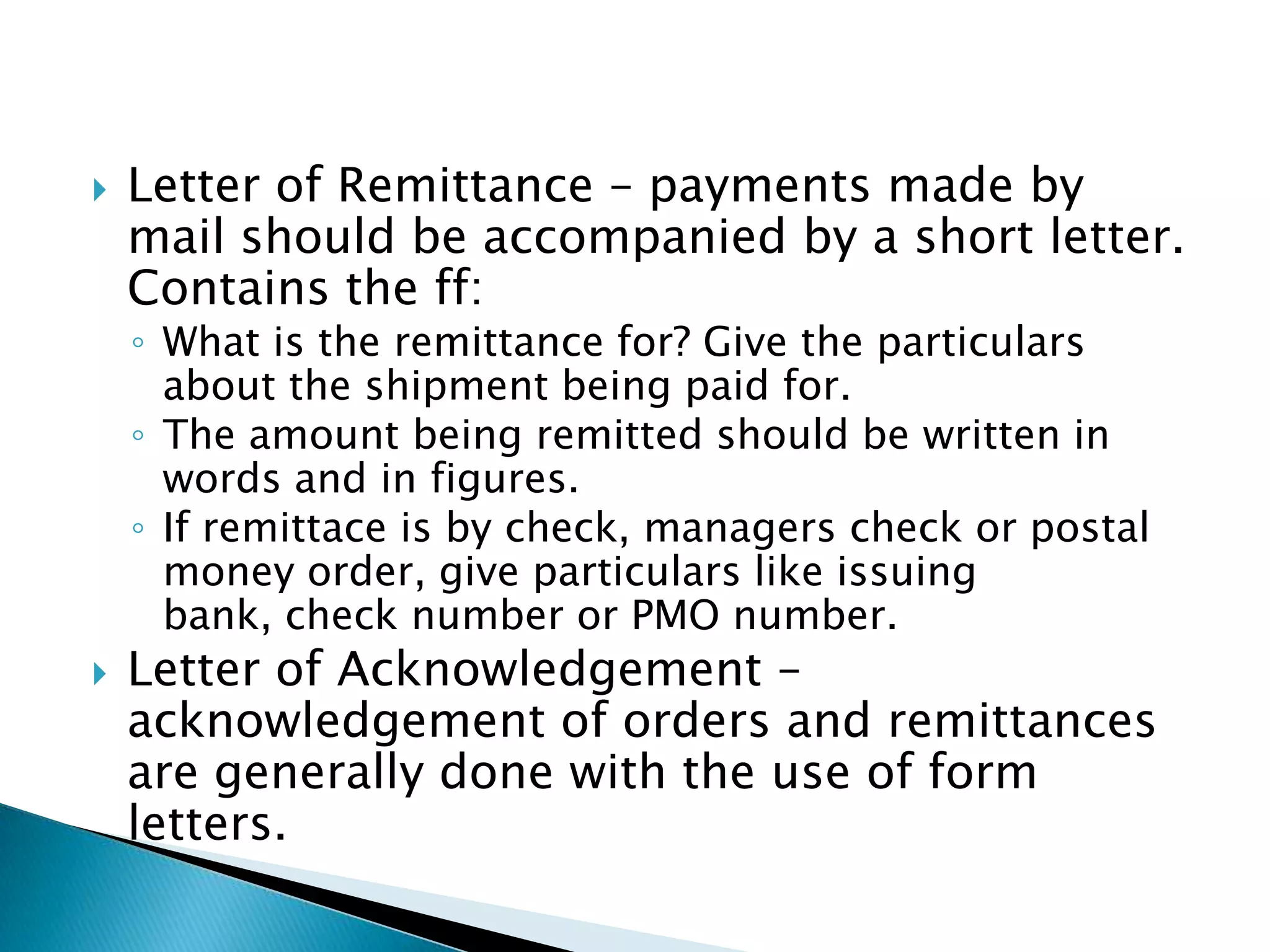    Letter of Remittance – payments made by
    mail should be accompanied by a short letter.
    Contains the ff:
    ◦ What is the remittance for? Give the particulars
      about the shipment being paid for.
    ◦ The amount being remitted should be written in
      words and in figures.
    ◦ If remittace is by check, managers check or postal
      money order, give particulars like issuing
      bank, check number or PMO number.
   Letter of Acknowledgement –
    acknowledgement of orders and remittances
    are generally done with the use of form
    letters.
 