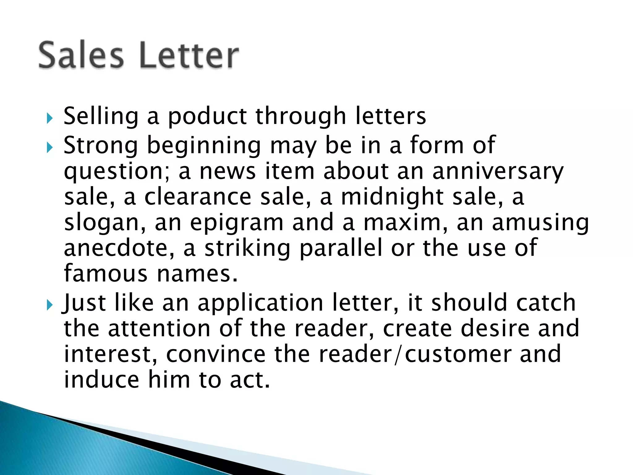    Selling a poduct through letters
   Strong beginning may be in a form of
    question; a news item about an anniversary
    sale, a clearance sale, a midnight sale, a
    slogan, an epigram and a maxim, an amusing
    anecdote, a striking parallel or the use of
    famous names.
   Just like an application letter, it should catch
    the attention of the reader, create desire and
    interest, convince the reader/customer and
    induce him to act.
 