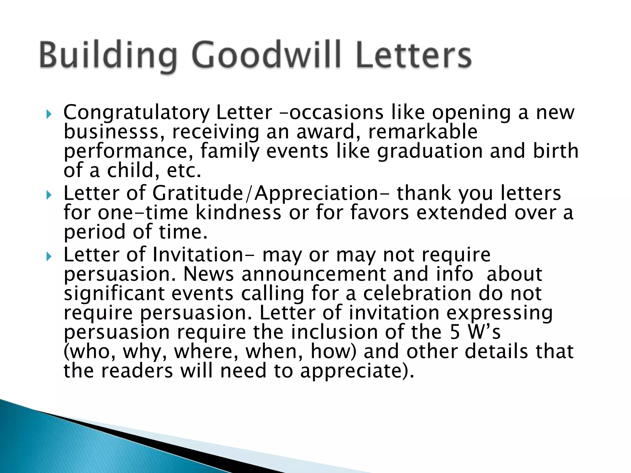    Congratulatory Letter –occasions like opening a new
    businesss, receiving an award, remarkable
    performance, family events like graduation and birth
    of a child, etc.
   Letter of Gratitude/Appreciation- thank you letters
    for one-time kindness or for favors extended over a
    period of time.
   Letter of Invitation- may or may not require
    persuasion. News announcement and info about
    significant events calling for a celebration do not
    require persuasion. Letter of invitation expressing
    persuasion require the inclusion of the 5 W’s
    (who, why, where, when, how) and other details that
    the readers will need to appreciate).
 