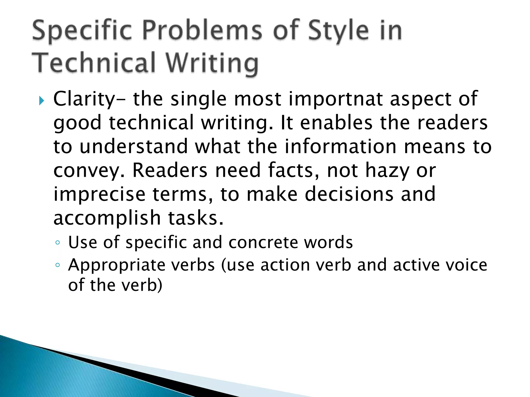    Clarity- the single most importnat aspect of
    good technical writing. It enables the readers
    to understand what the information means to
    convey. Readers need facts, not hazy or
    imprecise terms, to make decisions and
    accomplish tasks.
    ◦ Use of specific and concrete words
    ◦ Appropriate verbs (use action verb and active voice
      of the verb)
 