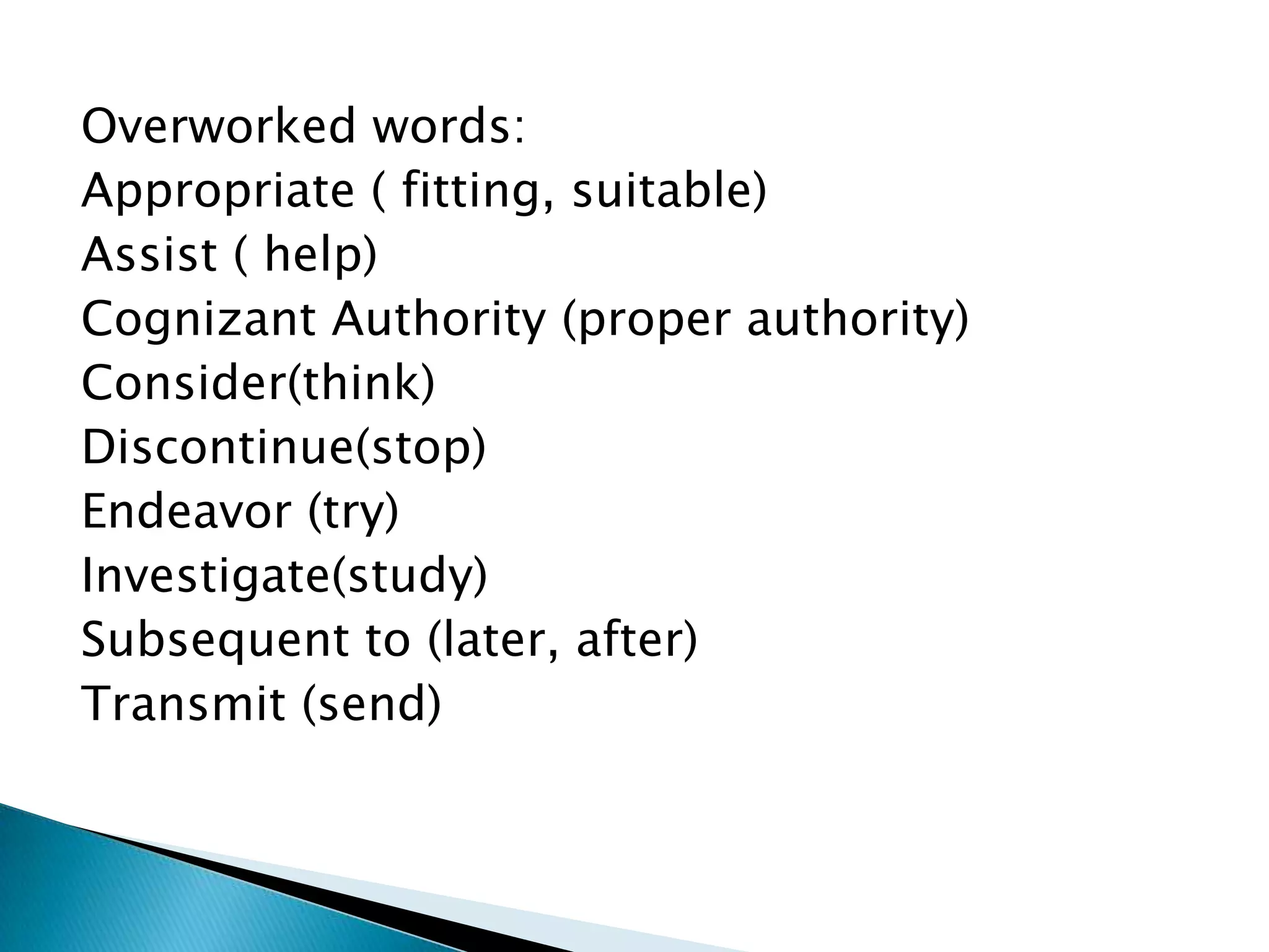 Overworked words:
Appropriate ( fitting, suitable)
Assist ( help)
Cognizant Authority (proper authority)
Consider(think)
Discontinue(stop)
Endeavor (try)
Investigate(study)
Subsequent to (later, after)
Transmit (send)
 