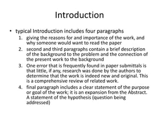 Introduction
• typical Introduction includes four paragraphs
   1. giving the reasons for and importance of the work, and
      why someone would want to read the paper
   2. second and third paragraphs contain a brief description
      of the background to the problem and the connection of
      the present work to the background
   3. One error that is frequently found in paper submittals is
      that little, if any, research was done by the authors to
      determine that the work is indeed new and original. This
      is a comprehensive review of related work.
   4. final paragraph includes a clear statement of the purpose
      or goal of the work; it is an expansion from the Abstract.
      A statement of the hypothesis (question being
      addressed)
 