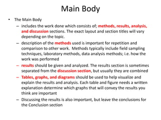 Main Body
• The Main Body
   – includes the work done which consists of; methods, results, analysis,
     and discussion sections. The exact layout and section titles will vary
     depending on the topic.
   – description of the methods used is important for repetition and
     comparison to other work. Methods typically include field sampling
     techniques, laboratory methods, data analysis methods; i.e. how the
     work was performed
   – results should be given and analyzed. The results section is sometimes
     separated from the discussion section, but usually they are combined
   – Tables, graphs, and diagrams should be used to help visualize and
     explain the results and analysis. Each table and figure needs a written
     explanation determine which graphs that will convey the results you
     think are important
   – Discussing the results is also important, but leave the conclusions for
     the Conclusion section
 