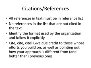 Citations/References
• All references in text must be in reference list
• No references in the list that are not cited in
  the text
• Identify the format used by the organization
  and follow it explicitly.
• Cite, cite, cite! Give due credit to those whose
  efforts you build on, as well as pointing out
  how your approach is different from (and
  better than) previous ones
 