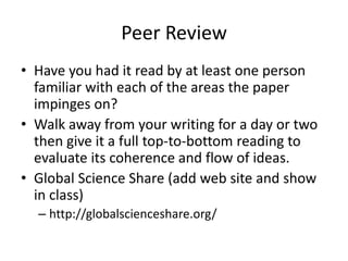 Peer Review
• Have you had it read by at least one person
  familiar with each of the areas the paper
  impinges on?
• Walk away from your writing for a day or two
  then give it a full top-to-bottom reading to
  evaluate its coherence and flow of ideas.
• Global Science Share (add web site and show
  in class)
  – http://globalscienceshare.org/
 
