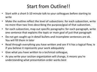 Start from Outline!!
• Start with a short 5-10 minute talk to your colleagues before starting to
  write
• Make the outline reflect the level of subsections: for each subsection, write
  no more than two lines describing the purpose/goal of that subsection.
• for each subsection, map out specific paragraphs: for each paragraph, write
  one sentence that explains the topic or main goal of just that paragraph
• Do not get caught up in detail bullets and incomplete sentences are ok.
  You will fill them in later
• Read through everything you have written and see if it has a logical flow, ie
  if you believe it represents your work adequately
• Give what you have written to a technical colleague,
• As you write your section organization will change, it means you’re
  understanding what presentation order works best
 