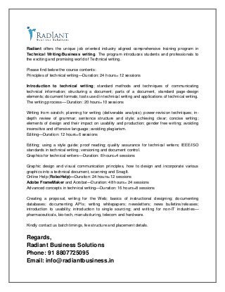Radiant offers the unique job oriented industry aligned comprehensive training program in
Technical Writing/Business writing. The program introduces students and professionals to
the exciting and promising world of Technical writing.
Please find below the course contents:
Principles of technical writing—Duration: 24 hours= 12 sessions
Introduction to technical writing; standard methods and techniques of communicating
technical information; structuring a document; parts of a document, standard page-design
elements; document formats; tools used in technical writing and applications of technical writing.
The writing process— Duration: 20 hours=10 sessions
Writing from scratch; planning for writing (deliverable analysis); power-revision techniques; in-
depth review of grammar; sentence structure and style; achieving clear; concise writing;
elements of design and their impact on usability and production; gender free writing; avoiding
insensitive and offensive language; avoiding plagiarism.
Editing—Duration: 12 hours=6 sessions
Editing; using a style guide; proof reading; quality assurance for technical writers; IEEE/ISO
standards in technical writing; versioning and document control.
Graphics for technical writers—Duration: 8 hours=4 sessions
Graphic design and visual communication principles, how to design and incorporate various
graphics into a technical document, scanning and SnagIt.
Online Help (RoboHelp)—Duration: 24 hours=12 sessions
Adobe FrameMaker and Acrobat—Duration: 48 hours= 24 sessions
Advanced concepts in technical writing—Duration: 16 hours=8 sessions
Creating a proposal, writing for the Web; basics of instructional designing; documenting
databases; documenting APIs; writing whitepapers; newsletters; news bulletins/releases;
introduction to usability; introduction to single sourcing; and writing for non-IT industries—
pharmaceuticals, bio-tech, manufacturing, telecom and hardware.
Kindly contact us batch timings, fee structure and placement details.
Regards,
Radiant Business Solutions
Phone: 91 8807725095
Email: info@radiantbusiness.in
 