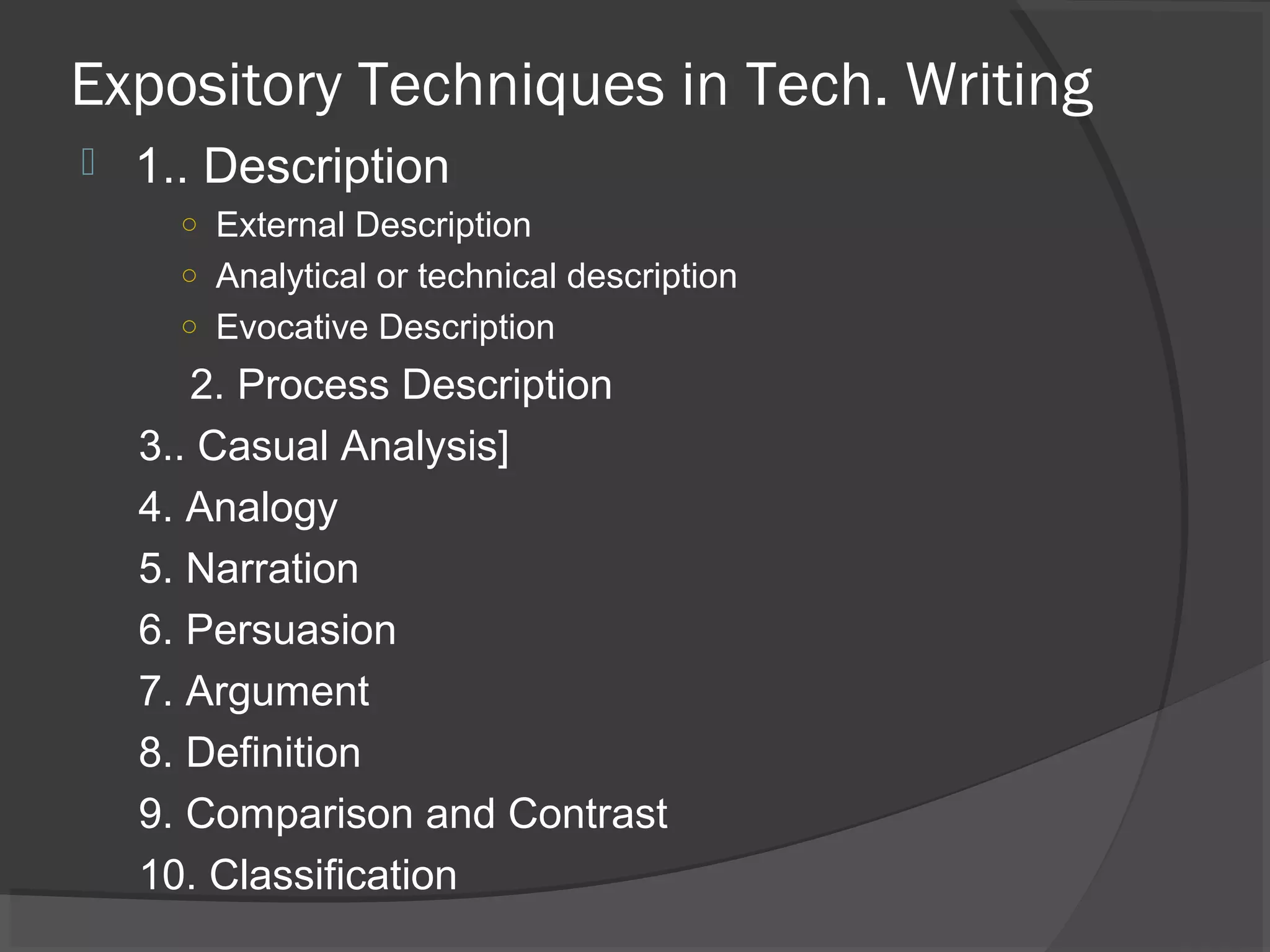 Expository Techniques in Tech. Writing
 1.. Description
○ External Description
○ Analytical or technical description
○ Evocative Description
2. Process Description
3.. Casual Analysis]
4. Analogy
5. Narration
6. Persuasion
7. Argument
8. Definition
9. Comparison and Contrast
10. Classification
 