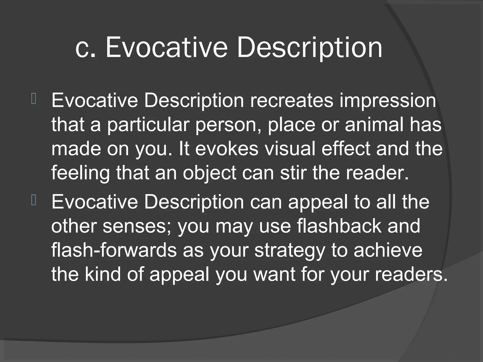 c. Evocative Description
 Evocative Description recreates impression
that a particular person, place or animal has
made on you. It evokes visual effect and the
feeling that an object can stir the reader.
 Evocative Description can appeal to all the
other senses; you may use flashback and
flash-forwards as your strategy to achieve
the kind of appeal you want for your readers.
 