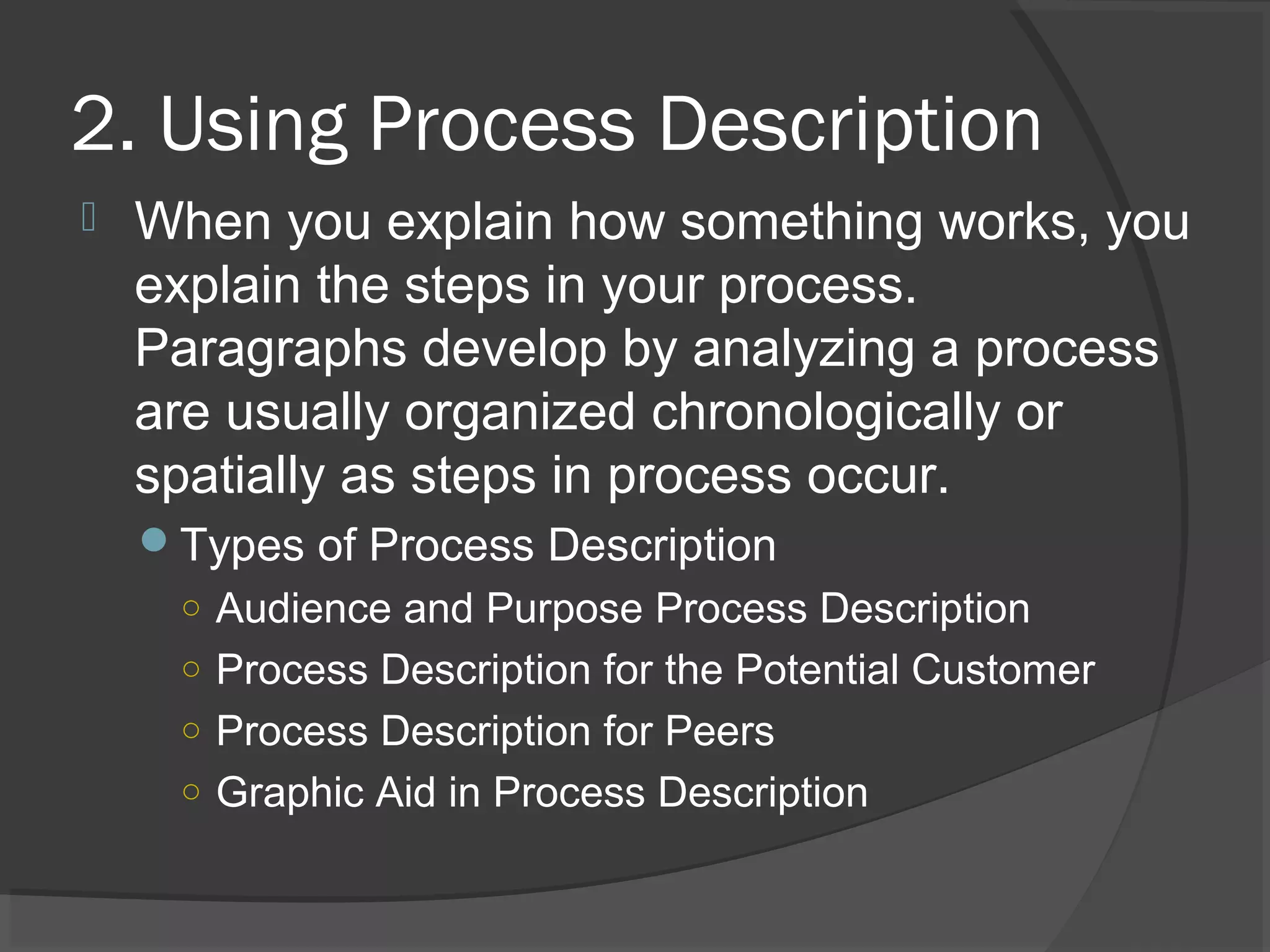 2. Using Process Description
 When you explain how something works, you
explain the steps in your process.
Paragraphs develop by analyzing a process
are usually organized chronologically or
spatially as steps in process occur.
Types of Process Description
○ Audience and Purpose Process Description
○ Process Description for the Potential Customer
○ Process Description for Peers
○ Graphic Aid in Process Description
 