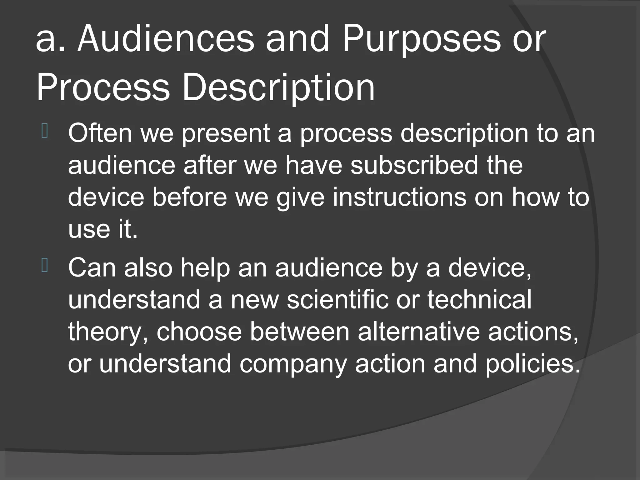 a. Audiences and Purposes or
Process Description
 Often we present a process description to an
audience after we have subscribed the
device before we give instructions on how to
use it.
 Can also help an audience by a device,
understand a new scientific or technical
theory, choose between alternative actions,
or understand company action and policies.
 